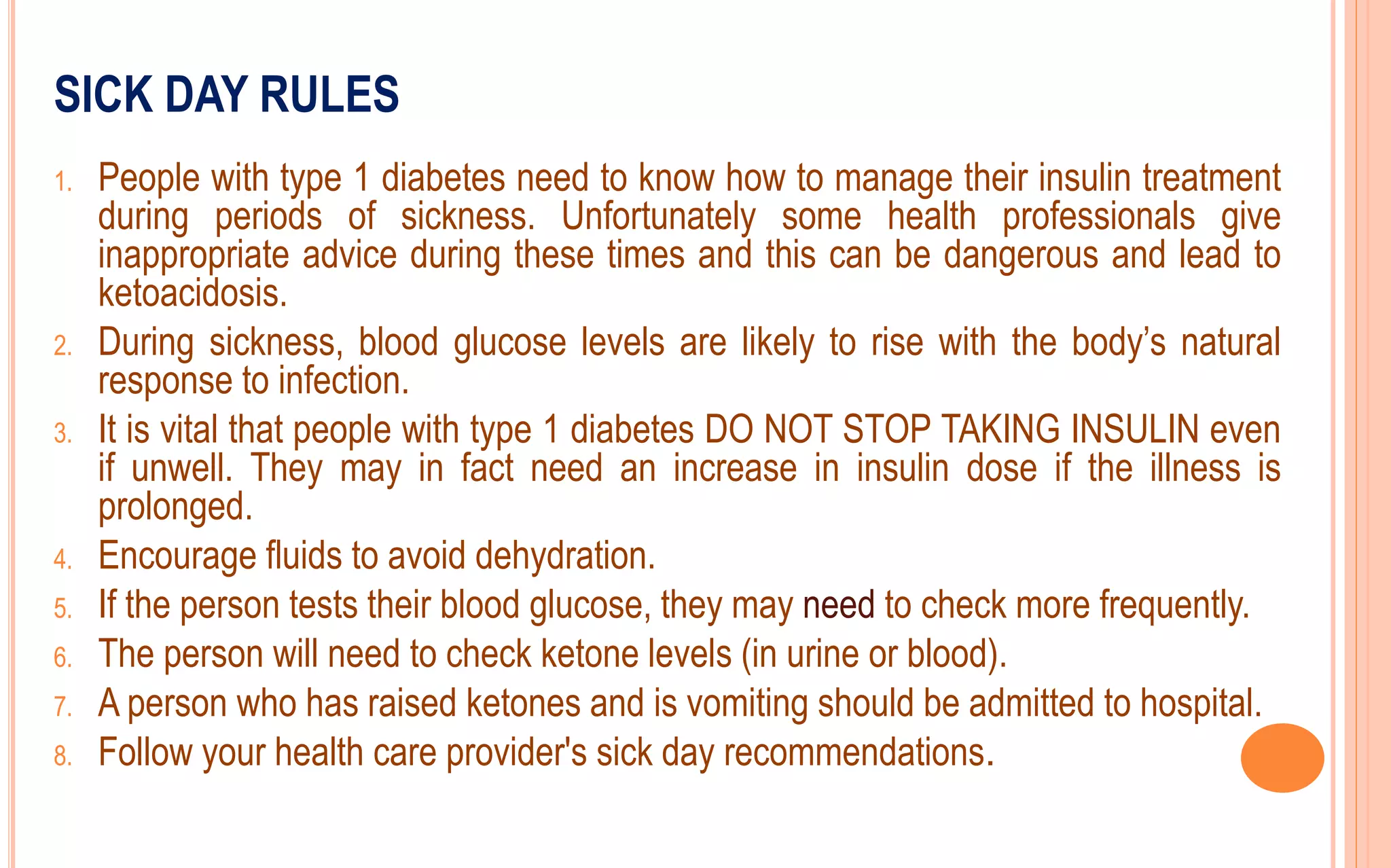SICK DAY RULES
1. People with type 1 diabetes need to know how to manage their insulin treatment
during periods of sickness. Unfortunately some health professionals give
inappropriate advice during these times and this can be dangerous and lead to
ketoacidosis.
2. During sickness, blood glucose levels are likely to rise with the body’s natural
response to infection.
3. It is vital that people with type 1 diabetes DO NOT STOP TAKING INSULIN even
if unwell. They may in fact need an increase in insulin dose if the illness is
prolonged.
4. Encourage fluids to avoid dehydration.
5. If the person tests their blood glucose, they may need to check more frequently.
6. The person will need to check ketone levels (in urine or blood).
7. A person who has raised ketones and is vomiting should be admitted to hospital.
8. Follow your health care provider's sick day recommendations.
 