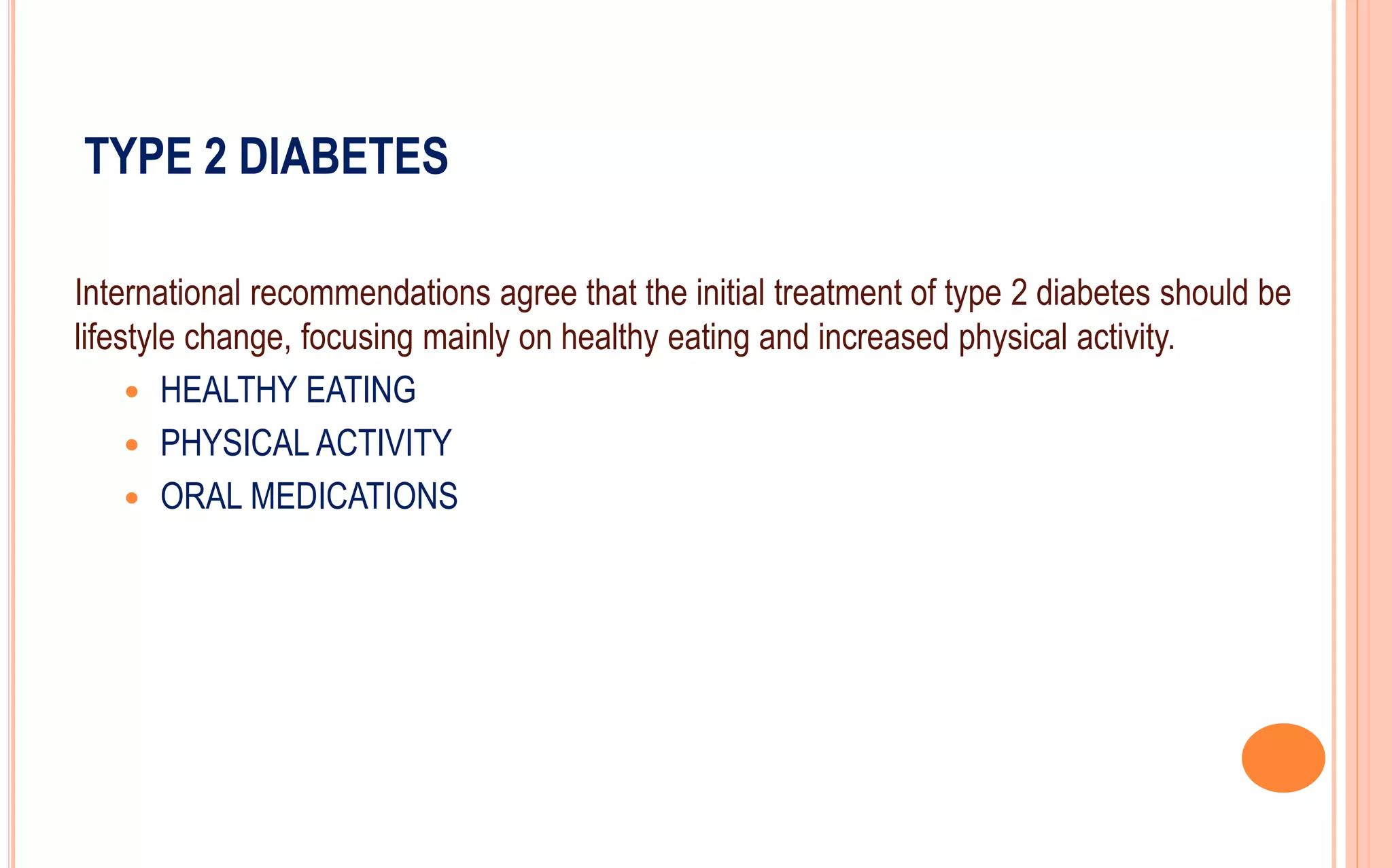 TYPE 2 DIABETES
International recommendations agree that the initial treatment of type 2 diabetes should be
lifestyle change, focusing mainly on healthy eating and increased physical activity.
 HEALTHY EATING
 PHYSICAL ACTIVITY
 ORAL MEDICATIONS
 
