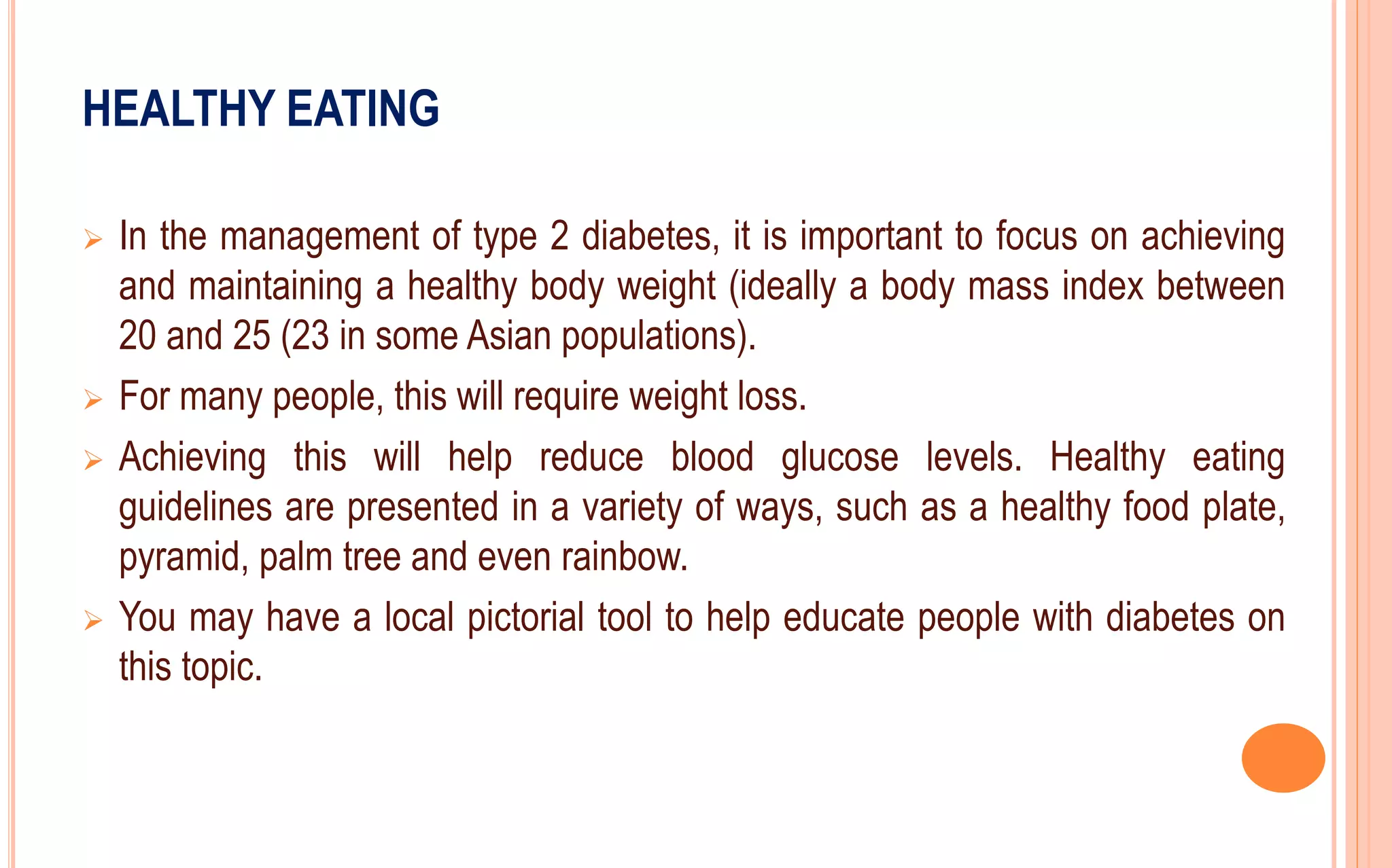 HEALTHY EATING
 In the management of type 2 diabetes, it is important to focus on achieving
and maintaining a healthy body weight (ideally a body mass index between
20 and 25 (23 in some Asian populations).
 For many people, this will require weight loss.
 Achieving this will help reduce blood glucose levels. Healthy eating
guidelines are presented in a variety of ways, such as a healthy food plate,
pyramid, palm tree and even rainbow.
 You may have a local pictorial tool to help educate people with diabetes on
this topic.
 