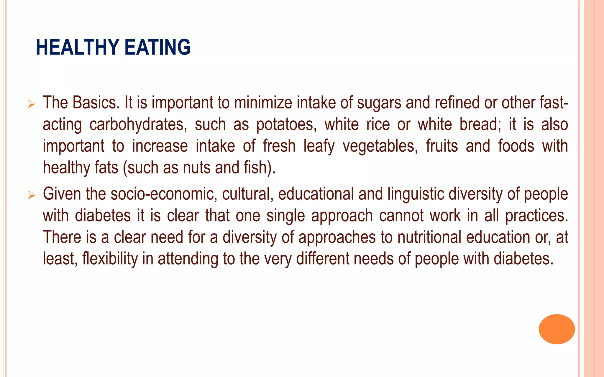 HEALTHY EATING
 The Basics. It is important to minimize intake of sugars and refined or other fast-
acting carbohydrates, such as potatoes, white rice or white bread; it is also
important to increase intake of fresh leafy vegetables, fruits and foods with
healthy fats (such as nuts and fish).
 Given the socio-economic, cultural, educational and linguistic diversity of people
with diabetes it is clear that one single approach cannot work in all practices.
There is a clear need for a diversity of approaches to nutritional education or, at
least, flexibility in attending to the very different needs of people with diabetes.
 