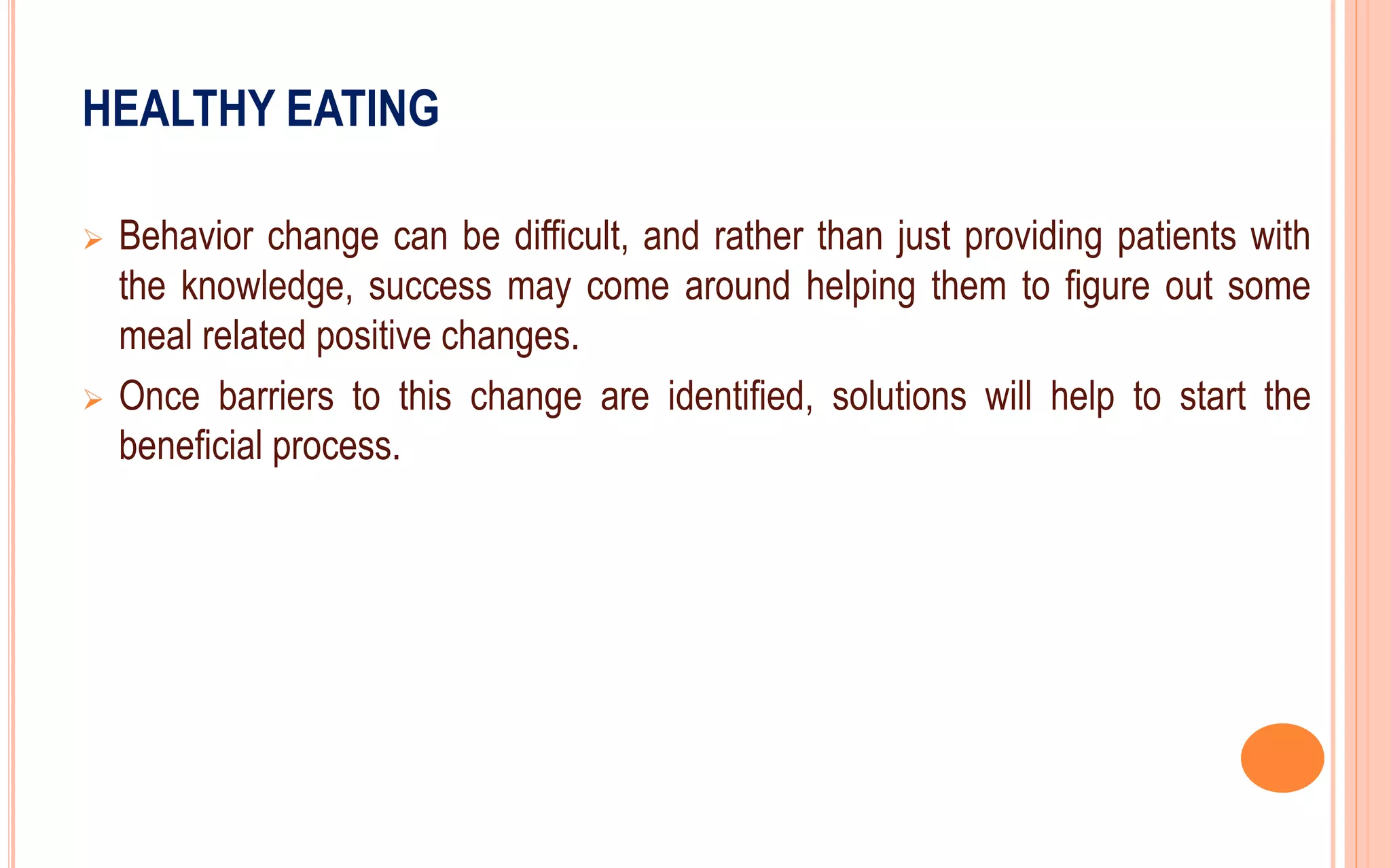 HEALTHY EATING
 Behavior change can be difficult, and rather than just providing patients with
the knowledge, success may come around helping them to figure out some
meal related positive changes.
 Once barriers to this change are identified, solutions will help to start the
beneficial process.
 
