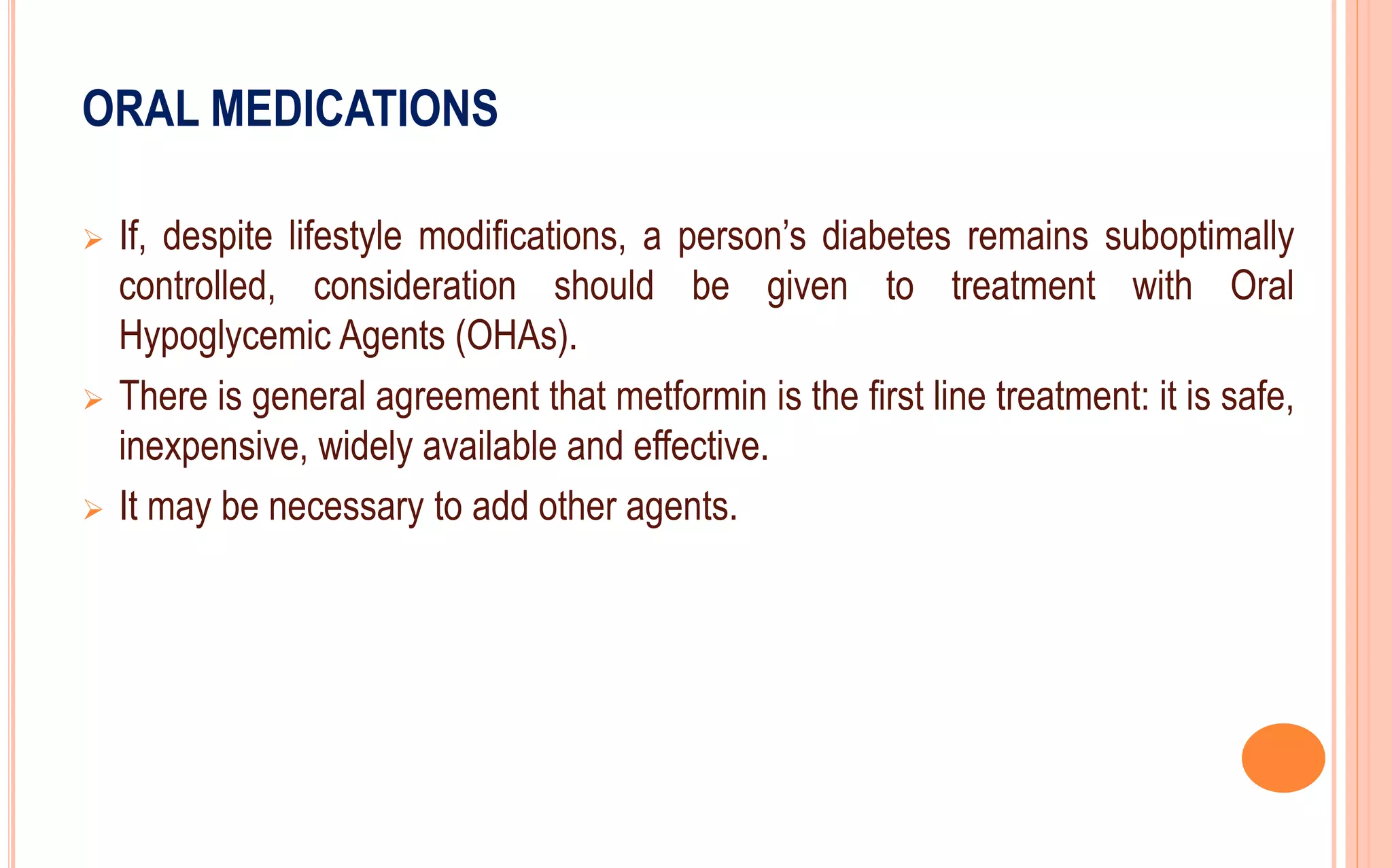 ORAL MEDICATIONS
 If, despite lifestyle modifications, a person’s diabetes remains suboptimally
controlled, consideration should be given to treatment with Oral
Hypoglycemic Agents (OHAs).
 There is general agreement that metformin is the first line treatment: it is safe,
inexpensive, widely available and effective.
 It may be necessary to add other agents.
 