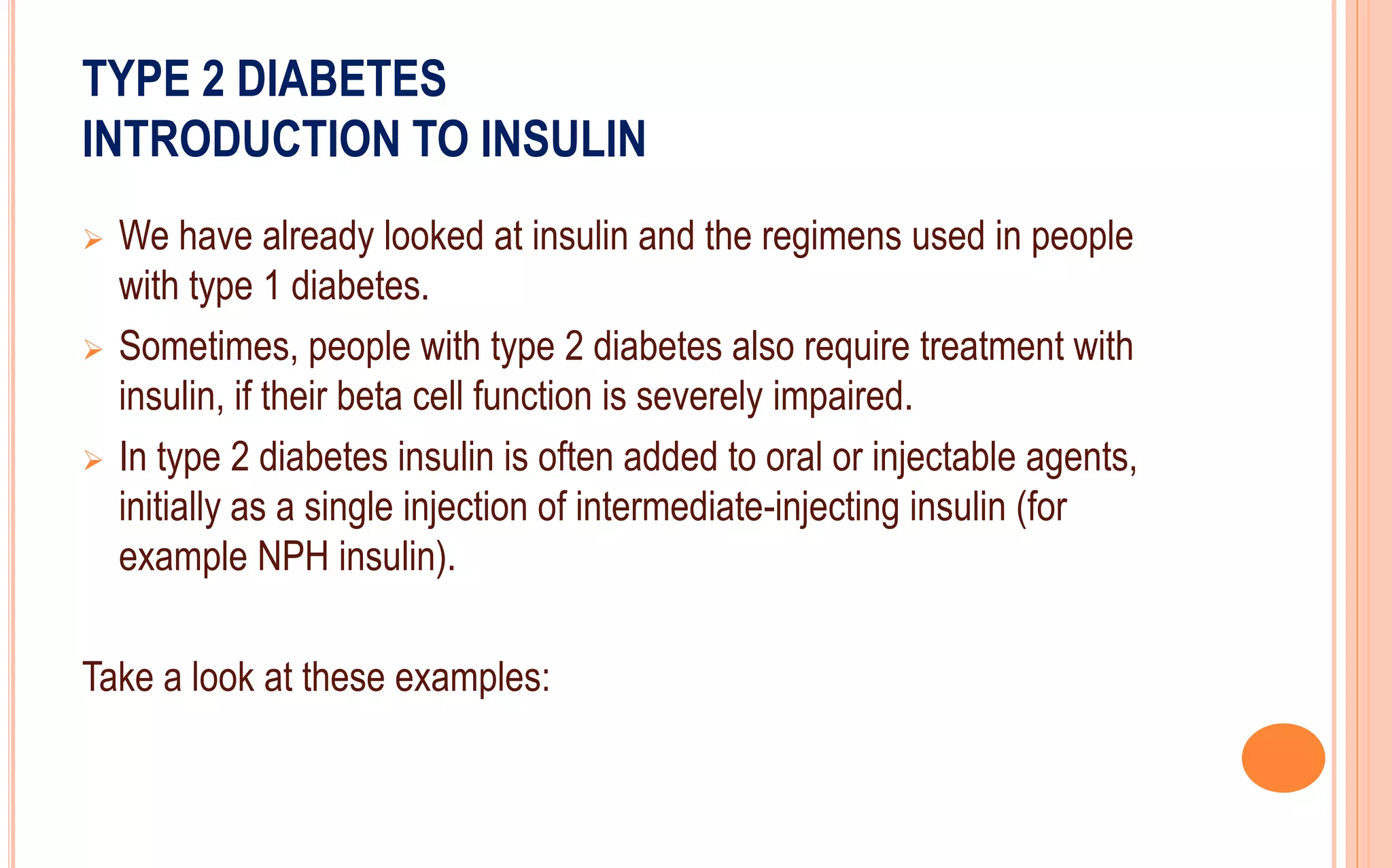 TYPE 2 DIABETES
INTRODUCTION TO INSULIN
 We have already looked at insulin and the regimens used in people
with type 1 diabetes.
 Sometimes, people with type 2 diabetes also require treatment with
insulin, if their beta cell function is severely impaired.
 In type 2 diabetes insulin is often added to oral or injectable agents,
initially as a single injection of intermediate-injecting insulin (for
example NPH insulin).
Take a look at these examples:
 