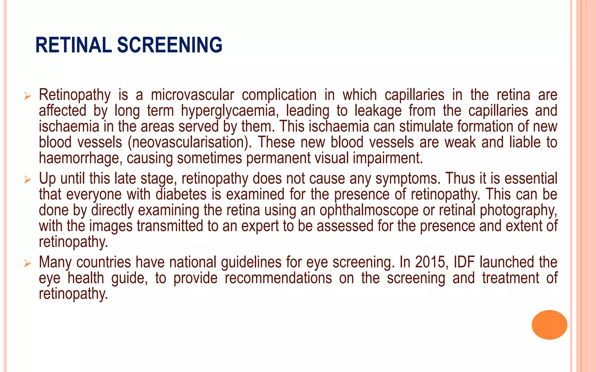 RETINAL SCREENING
 Retinopathy is a microvascular complication in which capillaries in the retina are
affected by long term hyperglycaemia, leading to leakage from the capillaries and
ischaemia in the areas served by them. This ischaemia can stimulate formation of new
blood vessels (neovascularisation). These new blood vessels are weak and liable to
haemorrhage, causing sometimes permanent visual impairment.
 Up until this late stage, retinopathy does not cause any symptoms. Thus it is essential
that everyone with diabetes is examined for the presence of retinopathy. This can be
done by directly examining the retina using an ophthalmoscope or retinal photography,
with the images transmitted to an expert to be assessed for the presence and extent of
retinopathy.
 Many countries have national guidelines for eye screening. In 2015, IDF launched the
eye health guide, to provide recommendations on the screening and treatment of
retinopathy.
 
