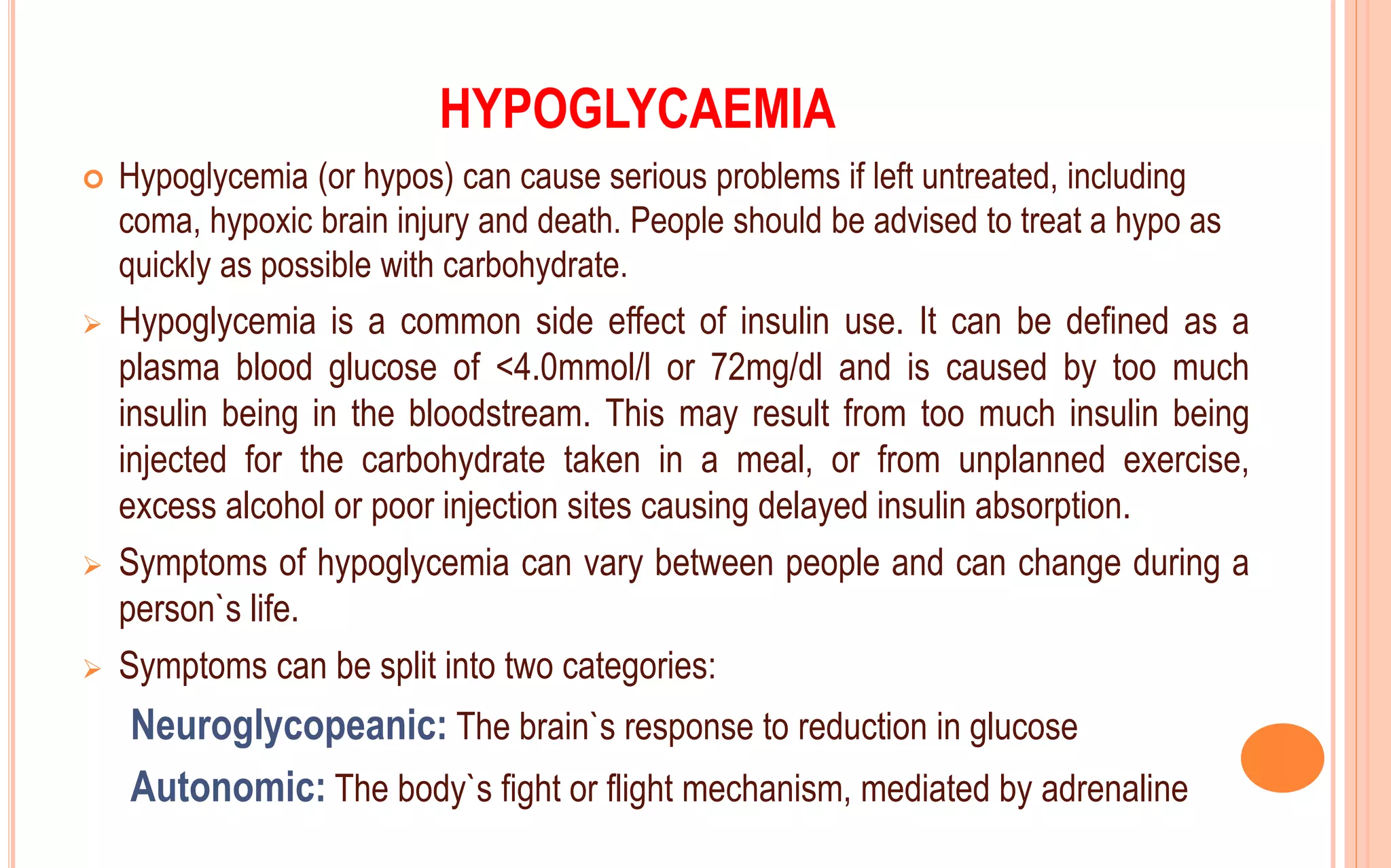 HYPOGLYCAEMIA
 Hypoglycemia (or hypos) can cause serious problems if left untreated, including
coma, hypoxic brain injury and death. People should be advised to treat a hypo as
quickly as possible with carbohydrate.
 Hypoglycemia is a common side effect of insulin use. It can be defined as a
plasma blood glucose of <4.0mmol/l or 72mg/dl and is caused by too much
insulin being in the bloodstream. This may result from too much insulin being
injected for the carbohydrate taken in a meal, or from unplanned exercise,
excess alcohol or poor injection sites causing delayed insulin absorption.
 Symptoms of hypoglycemia can vary between people and can change during a
person`s life.
 Symptoms can be split into two categories:
Neuroglycopeanic: The brain`s response to reduction in glucose
Autonomic: The body`s fight or flight mechanism, mediated by adrenaline
 