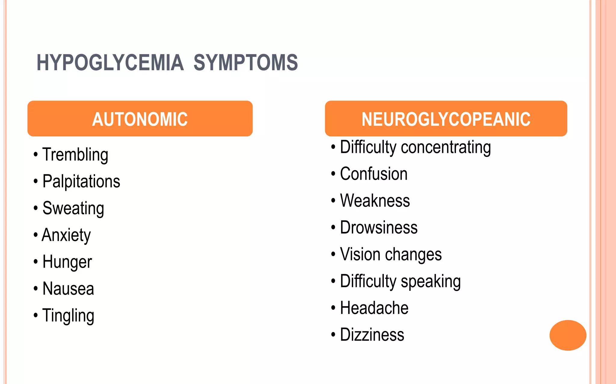 HYPOGLYCEMIA SYMPTOMS
• Trembling
• Palpitations
• Sweating
• Anxiety
• Hunger
• Nausea
• Tingling
• Difficulty concentrating
• Confusion
• Weakness
• Drowsiness
• Vision changes
• Difficulty speaking
• Headache
• Dizziness
AUTONOMIC NEUROGLYCOPEANIC
 