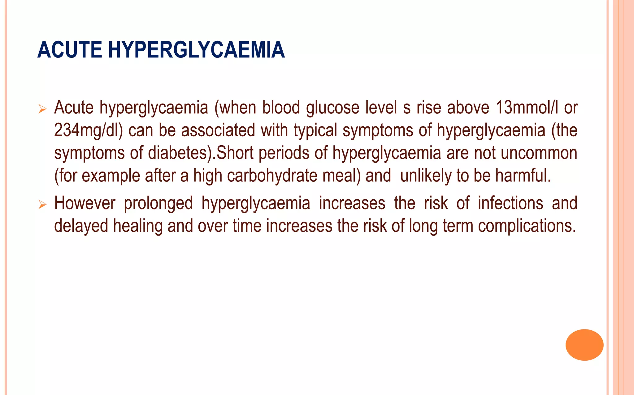 ACUTE HYPERGLYCAEMIA
 Acute hyperglycaemia (when blood glucose level s rise above 13mmol/l or
234mg/dl) can be associated with typical symptoms of hyperglycaemia (the
symptoms of diabetes).Short periods of hyperglycaemia are not uncommon
(for example after a high carbohydrate meal) and unlikely to be harmful.
 However prolonged hyperglycaemia increases the risk of infections and
delayed healing and over time increases the risk of long term complications.
 