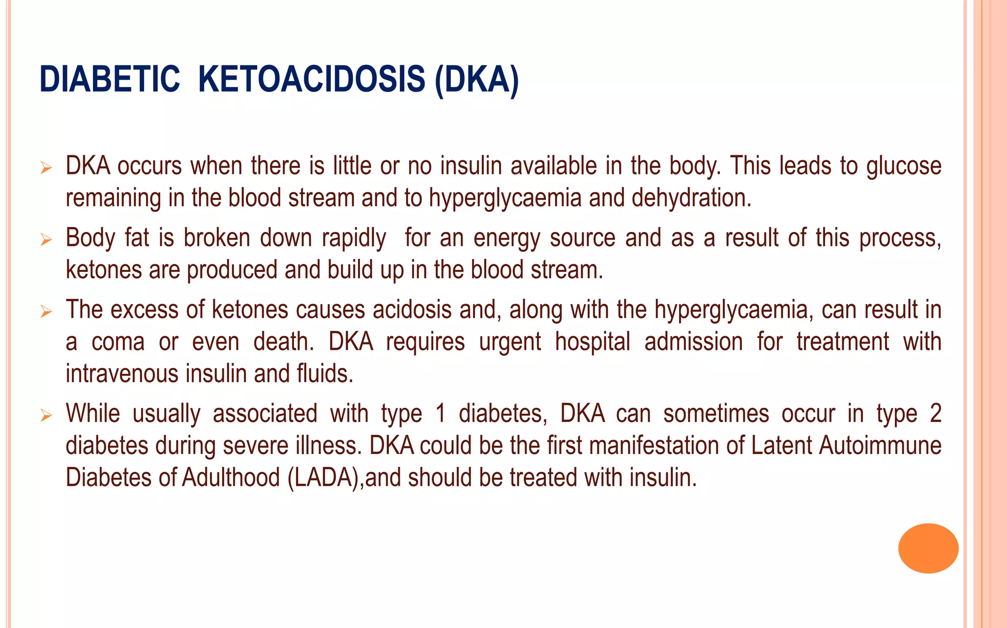 DIABETIC KETOACIDOSIS (DKA)
 DKA occurs when there is little or no insulin available in the body. This leads to glucose
remaining in the blood stream and to hyperglycaemia and dehydration.
 Body fat is broken down rapidly for an energy source and as a result of this process,
ketones are produced and build up in the blood stream.
 The excess of ketones causes acidosis and, along with the hyperglycaemia, can result in
a coma or even death. DKA requires urgent hospital admission for treatment with
intravenous insulin and fluids.
 While usually associated with type 1 diabetes, DKA can sometimes occur in type 2
diabetes during severe illness. DKA could be the first manifestation of Latent Autoimmune
Diabetes of Adulthood (LADA),and should be treated with insulin.
 