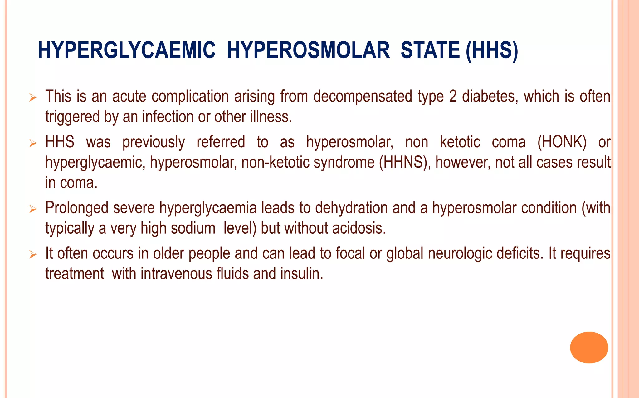 HYPERGLYCAEMIC HYPEROSMOLAR STATE (HHS)
 This is an acute complication arising from decompensated type 2 diabetes, which is often
triggered by an infection or other illness.
 HHS was previously referred to as hyperosmolar, non ketotic coma (HONK) or
hyperglycaemic, hyperosmolar, non-ketotic syndrome (HHNS), however, not all cases result
in coma.
 Prolonged severe hyperglycaemia leads to dehydration and a hyperosmolar condition (with
typically a very high sodium level) but without acidosis.
 It often occurs in older people and can lead to focal or global neurologic deficits. It requires
treatment with intravenous fluids and insulin.
 