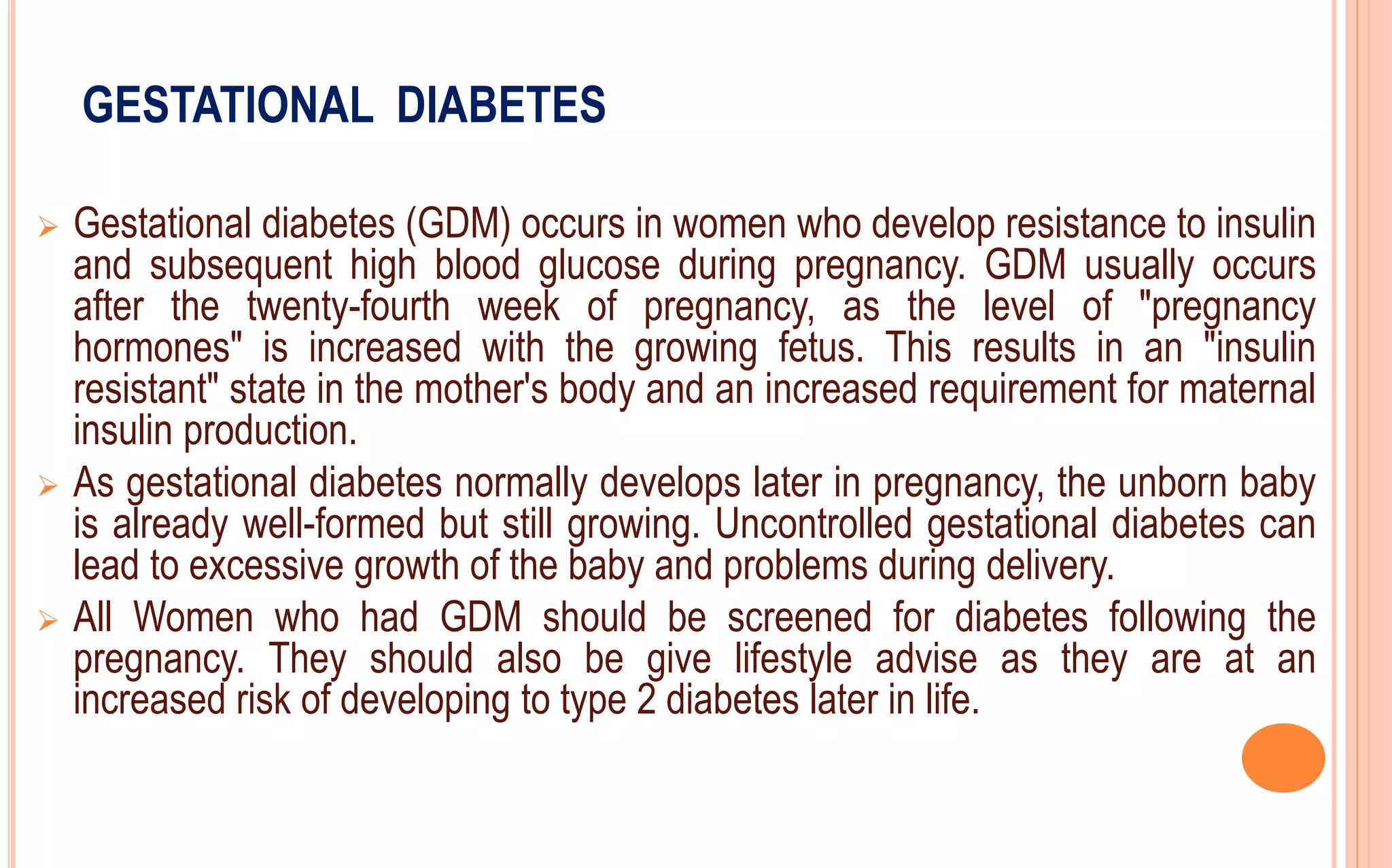 GESTATIONAL DIABETES
 Gestational diabetes (GDM) occurs in women who develop resistance to insulin
and subsequent high blood glucose during pregnancy. GDM usually occurs
after the twenty-fourth week of pregnancy, as the level of "pregnancy
hormones" is increased with the growing fetus. This results in an "insulin
resistant" state in the mother's body and an increased requirement for maternal
insulin production.
 As gestational diabetes normally develops later in pregnancy, the unborn baby
is already well-formed but still growing. Uncontrolled gestational diabetes can
lead to excessive growth of the baby and problems during delivery.
 All Women who had GDM should be screened for diabetes following the
pregnancy. They should also be give lifestyle advise as they are at an
increased risk of developing to type 2 diabetes later in life.
 