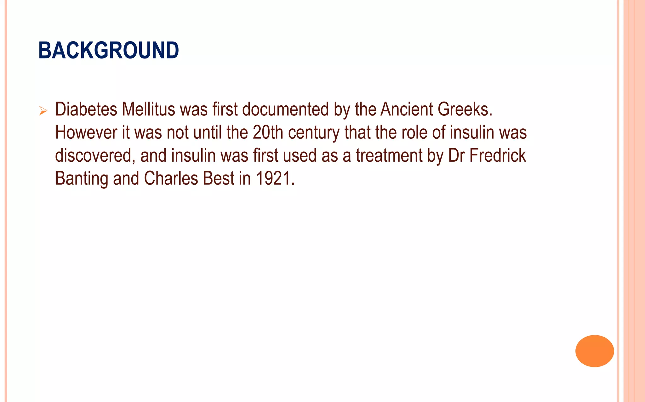 BACKGROUND
 Diabetes Mellitus was first documented by the Ancient Greeks.
However it was not until the 20th century that the role of insulin was
discovered, and insulin was first used as a treatment by Dr Fredrick
Banting and Charles Best in 1921.
 