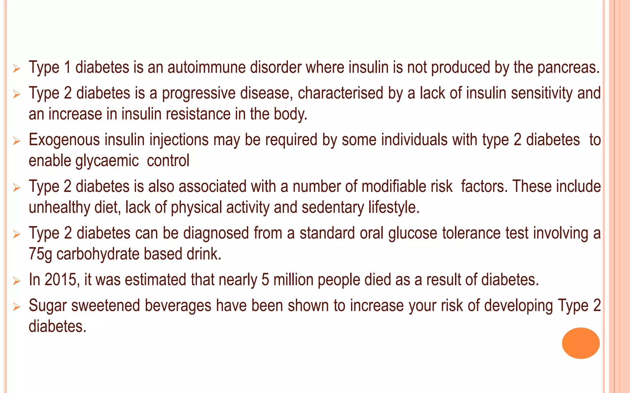  Type 1 diabetes is an autoimmune disorder where insulin is not produced by the pancreas.
 Type 2 diabetes is a progressive disease, characterised by a lack of insulin sensitivity and
an increase in insulin resistance in the body.
 Exogenous insulin injections may be required by some individuals with type 2 diabetes to
enable glycaemic control
 Type 2 diabetes is also associated with a number of modifiable risk factors. These include
unhealthy diet, lack of physical activity and sedentary lifestyle.
 Type 2 diabetes can be diagnosed from a standard oral glucose tolerance test involving a
75g carbohydrate based drink.
 In 2015, it was estimated that nearly 5 million people died as a result of diabetes.
 Sugar sweetened beverages have been shown to increase your risk of developing Type 2
diabetes.
 