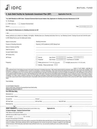2. Auto Debit Facility for Systematic Investment Plan (SIP)                                                            Application Form No.

14a. Debit Mandate for HDFC Bank / Standard Chartered Bank Account Holders Only. Application for Standing Instruction Maintenance for SIP
To, The Manager,

     HDFC Bank Ltd. /             Standard Chartered Bank

Branch                                                                                                                                                            Date D D M M Y Y Y Y

Sub: Request for Maintenance of a Standing Instruction for SIP

I / We
hereby authorize you to deduct on a Weekly / Fortnightly / Monthly basis (as a Standing Instruction) from my / our following Current / Savings Account and remit the same
to IDFC Mutual Fund as per the details given below.

Nature of Instruction                                       :    Standing Instruction

Purpose of Standing Instruction                             :    Payment of SIP Installment of IDFC Mutual Fund

Name of Scheme and Plan                                     :

Debit Account no.                                           :

Account Holder's Name                                       :

SIP Amount (Rs.)                                            :

SIP Period                                                  :        Normal                     Start Period        D D MM Y Y           End Period         D D MM Y Y
                                                                     Perpetual                  Start Period                             End Period 31/12/2099

Frequency                                                   :                                   th   th   st   th
                                                                     Weekly (Debit date will be 7 /14 /21 /28 of the month)          Fortnightly (Debit date will be 1st/16th of the month)
                                                                     Monthly - Please provide date

I/We                                                                                                                                                (name of unit holder) undertake to
keep sufficient funds in the funding account on the date of execution of standing instruction. I/We hereby declare that the particulars given above are correct and complete. If the
transaction is delayed or not effected at all for reasons of incomplete or incorrect information, I/We would not hold the Mutual Fund or the bank responsible. If the date of debit to
my/our account happens to be a non-business day as per the Mutual Fund, execution of the SIP will happen on the day of holiday and allotment of units will happen as per the terms
and conditions listed in the Offer Document / SID of the Mutual Fund. HDFC Bank / Standard Chartered Bank shall not be liable for, not be in default by reason of, any failure or delay in
completion, riot, strike, mutiny, revolution, fire flood, fog, war, lightning, earthquake, change of government policies, unavailability of Bank's computer system, force majeure events,
or any other cause of peril which is beyond the bank's reasonable control and which has the effect of preventing the performance of the contract by HDFC Bank / Standard Chartered
Bank.

Yours faithfully,


Account Holder/s Signature
Sign for HDFC Bank / Standard Chartered Bank Auto Debit facility.
Signature also required in section 13.

For CPU Use Only
Maintained on:
Account Holder's Name:
Account No.:                                                    Amount:
SIP Start Date:                                                 SIP End Date:                                           Next SIP Date:
Maintained by:


DEBIT MANDATE (For Standard Chartered Bank account holders only.)                          Application No.
To Branch Manager - Standard Chartered Bank
I/We (Name of the account holder)
authorise you to debit my/our Account no.                                                                                                    for
Rs. (in figures)                         Rs. (in words)
to pay for the purchase of Scheme.
I/We understand that the above instruction will be conducted on the effective date specified above (or the following business day in the
event of a holiday). I/We hereby authorize SCB to make the payment from my/our account and a cheque in support of such debit will
not be necessary. I/We hereby also undertake to keep sufficient funds in my / our account to enable you to carry out this instruction.
                                                                                                                                                             Signature of Applicant(s) /
                                                                                                                                                             Authorised Signatory(ies)
Date
 