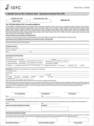 3. Mandate Form for ECS / Electronic Debit - Systematic Investment Plan (SIP)                                                                                 Application Form No.

             Distributor Code / ARN                                     Sub-Distributor Code / ARN
                                                                                                                                             Application No.
                 ARN-74461

14b. ECS Debit facility for SIP is currently available for
Account holders of all banks participating in local clearing at Agra, Ahmendabad, Allahabad, Amristar, Anand, Asansol, Aurangabad, Bangalore, Bardwan, Baroda, Belgaum,
Bhavnagar, Bhilwara, Bhopal, Bhubaneshwar, Bijapur, Bikaner, Calicut, Chandigarh, Chennai, Cochin, Coimbatore, Cuttack, Davangere, Dehradun, Delhi, Dhanbad, Durgapur, Erode,
Gadag, Gangtok, Gorakhpur, Gulbarga, Guwahati, Gwalior, Haldia, Hasan, Hubli, Hyderabad, Indore, Jabalpur, Japipur, Jalandhar, Jammu, Jamnagar, Jamshedpur, Jodhpur,
Kakinada, Kanpur, Kolhapur, Kolkata, Kota, Lucknow, Ludhiana, Madurai, Mandya, Mangalore, Mumbai, Mysore, Nagpur, Nashik, Nellore, Panjim, Patna, Pondicherry, Pune,
Raichur, Raipur, Rajkot, Ranchi, Salem, Shimoga, Shimla, Sholapur, Siliguri, Surat, Thirupur, Tirupati, Trichur, Trichy, Tirunalveli, Trivandrum, Udaipur, Udupi, Varanasi, Vijayawada
(also covers Guntur, tenali & Mangalgiri), Visakhapatnam.
Electronic Debit for the account holders of the following banks
Axis Bank, Union Bank of India, Bank of Baroda, Punjab National Bank, Bank of India, IDBI Bank, IndusInd Bank, Kotak Mahindra Bank, State Bank of India.
Authorization to pay SIP installments through Electronic Clearing Service (ECS) / Electronic Debit
I/We hereby, authorise IDFC Mutual Fund or their authorised service provider for IDFC Asset Management Company Limited to debit my/our bank account by ECS (Debit Clearing) /
Electronic Debit for the collection of SIP instalments.

Unit Holder Information
Folio No. (for Existing Investor) :
Name of First Applicant :
Mobile :                                                  E-mail :

Systematic Investment Plan Details
Scheme Name :
SIP Installment Amount Rs. (in Figures):                                                                            (in Words)
     Normal SIP Facility:    SIP Start Date D D M M Y Y Y                                   Y          SIP End Date D D M M Y Y Y                             Y
     Perpetual SIP Facility: SIP Start Date D D M M Y Y Y                                   Y          SIP End Date 31/12/2099.
SIP Frequency           Weekly (Debit date will be 7th / 14th / 21st / 28th of the month)          Fortnightly (Debit date will be 1st / 16th of the month)       Monthly   D D           Daily

Bank Details (Centralised Bank Account (CBS) Number is mandatory for ECS and Direct Debit)
Account Holder's Name :
Name of Bank:
Branch:                                                                                     Account No.
Account Type:           Current              Savings           NRO                 NRE              Others
9-digit MICR code
Please specifically mention the MICR code of you bank branch in case you have a payable at par cheque book.
I/We hereby declare that the particulars given above are correct and express my willingness to pay the installments to pay the installments referred above through participation in
ECS / Electronic Debit. If the transaction is delayed or not effected at all for reasons of incomplete or incorrect information, I/We would not hold the user institution responsible. I/We
will also inform IDFC Asset Managment Company Ltd. about any changes in my bank account. I/We also agree to bear any charges pertaining to availing of this faciltiy.
Signatures (Signature also required in section 13)




                       First / Sole Applicant                                               Second Applicant                                                      Third Applicant
Place                                                                                       Date

For Bank Use Only
We, hereby, certify that the particulars furnished above are correct as per our records, and we, hereby, declare that a copy of this form, duly completed, has been submitted to us.
Branch                                                                         Date
Signature of the Authorised Official from the Bank                             Bank Stamp




Authorisation of the Bank Account Holder
This is to inform that I / We have registered for the RBI's ECS (Debit Clearing) / Electronic Debit and that my payment towards SIP installments shall be made from my / our below
mentioned bank account with your bank. I / We authorise the representative carrying this ECS / Electronic Debit mandate form to get it verified and executed.




Account Holder's Signature                                                           Joint Account Holder's Signature                                                        Account Number
 