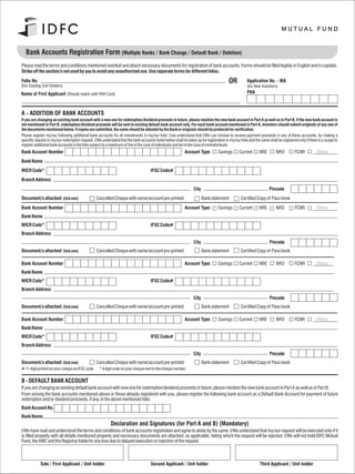 Bank Accounts Registration Form (Multiple Banks / Bank Change / Default Bank / Deletion)
Please read the terms and conditions mentioned overleaf and attach necessary documents for registration of bank accounts. Forms should be filled legibly in English and in capitals.
Strike off the section/s not used by you to avoid any unauthorized use. Use separate forms for different folios.
Folio No.                                                                                                                                OR          Application No. - MA
(For Existing Unit Holders)                                                                                                                          (for New Investors)
Name of First Applicant (Should match with PAN Card)                                                                                                 PAN



A - ADDITION OF BANK ACCOUNTS
If you are changing an existing bank account with a new one for redemption/dividend proceeds in future, please mention the new bank account in Part A as well as in Part B. If the new bank account is
not mentioned in Part B, redemption/dividend proceeds will be sent to existing default bank account only. For each bank account mentioned in Part A, Investors should submit originals of any one of
the documents mentioned below. If copies are submitted, the same should be attested by the Bank or originals should be produced for verification.
Please register my/our following additional bank accounts for all investments in my/our folio. I/we understand that I/We can choose to receive payment proceeds in any of these accounts, by making a
specific request in my/our redemption request. I/We understand that the bank accounts listed below shall be taken up for registration in my/our folio and the same shall be registered only if there is a scope to
register additional bank accounts in the folio subject to a maximum of five in the case of individuals and ten in the case of nonindividuals.
Bank Account Number                                                                                         Account Type:         Savings       Current      NRE         NRO         FCNR          Others
Bank Name
MICR Code*                                                                           IFSC Code#
Branch Address
                                                                                                                  City                                              Pincode
Document/s attached: (tick one)                  Cancelled Cheque with name/account pre-printed                          Bank statement          Certified Copy of Pass book
Bank Account Number                                                                                         Account Type:         Savings       Current      NRE         NRO         FCNR          Others
Bank Name
MICR Code*                                                                           IFSC Code#
Branch Address
                                                                                                                  City                                              Pincode
Document/s attached: (tick one)                  Cancelled Cheque with name/account pre-printed                          Bank statement          Certified Copy of Pass book

Bank Account Number                                                                                         Account Type:         Savings       Current      NRE         NRO         FCNR          Others
Bank Name
MICR Code*                                                                           IFSC Code#
Branch Address
                                                                                                                  City                                              Pincode
Document/s attached: (tick one)                  Cancelled Cheque with name/account pre-printed                          Bank statement          Certified Copy of Pass book

Bank Account Number                                                                                         Account Type:         Savings       Current      NRE         NRO         FCNR          Others
Bank Name
MICR Code*                                                                           IFSC Code#
Branch Address
                                                                                                                  City                                              Pincode
Document/s attached: (tick one)                Cancelled Cheque with name/account pre-printed                            Bank statement          Certified Copy of Pass book
# 11 digit printed on your cheque as IFSC code. * 9 digit code on your cheque next to the cheque number.

B - DEFAULT BANK ACCOUNT
If you are changing an existing default bank account with new one for redemption/dividend proceeds in future, please mention the new bank account in Part A as well as in Part B.
From among the bank accounts mentioned above or those already registered with you, please register the following bank account as a Default Bank Account for payment of future
redemption and/or dividend proceeds, if any, in the above mentioned folio:
Bank Account No.
Bank Name
                                                           Declaration and Signatures (for Part A and B) (Mandatory)
I/We have read and understood the terms and conditions of bank accounts registration and agree to abide by the same. I/We understand that my/our request will be executed only if it
is filled properly with all details mentioned properly and necessary documents are attached, as applicable, failing which the request will be rejected. I/We will not hold IDFC Mutual
Fund, the AMC and the Registrar liable for any loss due to delayed execution or rejection of the request.



            Sole / First Applicant / Unit holder                                     Second Applicant / Unit holder                                           Third Applicant / Unit holder
 