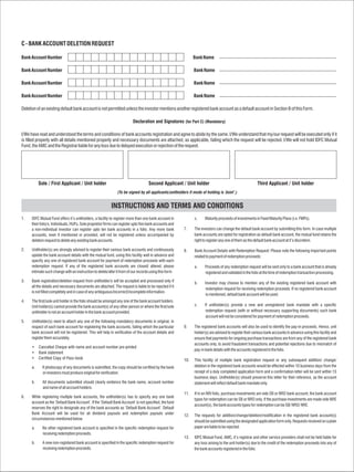 C - BANK ACCOUNT DELETION REQUEST

Bank Account Number                                                                                            Bank Name

Bank Account Number                                                                                            Bank Name

Bank Account Number                                                                                            Bank Name

Bank Account Number                                                                                            Bank Name

Deletion of an existing default bank account is not permitted unless the investor mentions another registered bank account as a default account in Section B of this Form.

                                                                          Declaration and Signatures (for Part C) (Mandatory)

I/We have read and understood the terms and conditions of bank accounts registration and agree to abide by the same. I/We understand that my/our request will be executed only if it
is filled properly with all details mentioned properly and necessary documents are attached, as applicable, failing which the request will be rejected. I/We will not hold IDFC Mutual
Fund, the AMC and the Registrar liable for any loss due to delayed execution or rejection of the request.




           Sole / First Applicant / Unit holder                                     Second Applicant / Unit holder                                        Third Applicant / Unit holder
                                                                (To be signed by all applicants/unitholders if mode of holding is ‘Joint’.)


                                                           INSTRUCTIONS AND TERMS AND CONDITIONS
1.    IDFC Mutual Fund offers it’s unitholders, a facility to register more than one bank account in            c.     Maturity proceeds of investments in Fixed Maturity Plans (i.e. FMPs).
      their folio/s. Individuals, HUFs, Sole proprietor firms can register upto five bank accounts and
      a non-individual investor can register upto ten bank accounts in a folio. Any more bank            7.     The investors can change the default bank account by submitting this form. In case multiple
      accounts, even if mentioned or provided, will not be registered unless accompanied by                     bank accounts are opted for registration as default bank account, the mutual fund retains the
      deletion request to delete any existing bank accounts.                                                    right to register any one of them as the default bank account at it’s discretion.

2.    Unitholder(s) are strongly advised to register their various bank accounts and continuously        8.     Bank Account Details with Redemption Request: Please note the following important points
      update the bank account details with the mutual fund, using this facility well in advance and             related to payment of redemption proceeds:
      specify any one of registered bank account for payment of redemption proceeds with each
      redemption request. If any of the registered bank accounts are closed/ altered, please                    a.     Proceeds of any redemption request will be sent only to a bank account that is already
      intimate such change with an instruction to delete/alter it from of our records using this form.                 registered and validated in the folio at the time of redemption transaction processing.
3.    Bank registration/deletion request from unitholder/s will be accepted and processed only if
                                                                                                                b.     Investor may choose to mention any of the existing registered bank account with
      all the details and necessary documents are attached. The request is liable to be rejected if it
                                                                                                                       redemption request for receiving redemption proceeds. If no registered bank account
      is not filled completely and in case of any ambiguous/incorrect/incomplete information.
                                                                                                                       is mentioned, default bank account will be used.
4.    The first/sole unit holder in the folio should be amongst any one of the bank account holders.
      Unit holder(s) cannot provide the bank account(s) of any other person or where the first/sole             c.     If unitholder(s) provide a new and unregistered bank mandate with a specific
      unitholder is not an account holder in the bank account provided.                                                redemption request (with or without necessary supporting documents) such bank
                                                                                                                       account will not be considered for payment of redemption proceeds.
5.    Unitholder(s) need to attach any one of the following mandatory documents in original, in
      respect of each bank account for registering the bank accounts, failing which the particular       9.     The registered bank accounts will also be used to identify the pay-in proceeds. Hence, unit
      bank account will not be registered. This will help in verification of the account details and            holder(s) are advised to register their various bank accounts in advance using this facility and
      register them accurately.                                                                                 ensure that payments for ongoing purchase transactions are from any of the registered bank
                                                                                                                accounts only, to avoid fraudulent transactions and potential rejections due to mismatch of
      •    Cancelled Cheque with name and account number pre-printed
                                                                                                                pay-in bank details with the accounts registered in the folio.
      •    Bank statement
      •    Certified Copy of Pass book                                                                   10.    This facility of multiple bank registration request or any subsequent addition/ change/
      a.     If photocopy of any documents is submitted, the copy should be certified by the bank               deletion in the registered bank accounts would be effected within 10 business days from the
             or investors must produce original for verification.                                               receipt of a duly completed application form and a confirmation letter will be sent within 15
                                                                                                                business days. Unitholder(s) should preserve this letter for their reference, as the account
      b.     All documents submitted should clearly evidence the bank name, account number                      statement will reflect default bank mandate only.
             and name of all account holders.
                                                                                                         11.    If in an NRI folio, purchase investments are vide SB or NRO bank account, the bank account
6.    While registering multiple bank accounts, the unitholder(s) has to specify any one bank
                                                                                                                types for redemption can be SB or NRO only. If the purchase investments are made vide NRE
      account as the ‘Default Bank Account’. If the ‘Default Bank Account’ is not specified, the fund
                                                                                                                account(s), the bank accounts types for redemption can be SB/ NRO/ NRE.
      reserves the right to designate any of the bank accounts as ‘Default Bank Account’. Default
      Bank Account will be used for all dividend payouts and redemption payouts under
                                                                                                         12.    The requests for addition/change/deletion/modification in the registered bank account(s)
      circumstances mentioned below.
                                                                                                                should be submitted using the designated application form only. Requests received on a plain
      a.     No other registered bank account is specified in the specific redemption request for               paper are liable to be rejected.
             receiving redemption proceeds.
                                                                                                         13.    IDFC Mutual Fund, AMC, it’s registrar and other service providers shall not be held liable for
      b.     A new non-registered bank account is specified in the specific redemption request for              any loss arising to the unit holder(s) due to the credit of the redemption proceeds into any of
             receiving redemption proceeds.                                                                     the bank accounts registered in the folio.
 