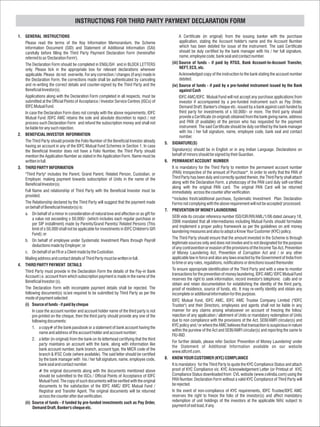INSTRUCTIONS FOR THIRD PARTY PAYMENT DECLARATION FORM

1. GENERAL INSTRUCTIONS                                                                                  A Certificate (in original) from the issuing banker with the purchase
   Please read the terms of the Key Information Memorandum, the Scheme                                   application, stating the Account holder's name and the Account Number
   Information Document (SID) and Statement of Additional Information (SAI)                              which has been debited for issue of the instrument. The said Certificate
   carefully before filling the Third Party Payment Declaration Form (hereinafter                        should be duly certified by the bank manager with his / her full signature,
   referred to as 'Declaration Form').                                                                   name, employee code, bank seal and contact number.
   The Declaration Form should be completed in ENGLISH and in BLOCK LETTERS                        (iii) Source of funds - if paid by RTGS, Bank Account-to-Account Transfer,
   only. Please tick in the appropriate box for relevant declarations wherever                           NEFT, ECS, etc.
   applicable. Please do not overwrite. For any correction / changes (if any) made in                    Acknowledged copy of the instruction to the bank stating the account number
   the Declaration Form, the corrections made shall be authenticated by canceling                        debited.
   and re-writing the correct details and counter-signed by the Third Party and the                (iv) Source of funds - if paid by a pre-funded instrument issued by the Bank
   Beneficial Investor(s).                                                                               against Cash
   Applications along with the Declaration Form completed in all respects, must be                       IDFC AMC/IDFC Mutual Fund will not accept any purchase applications from
   submitted at the Official Points of Acceptance / Investor Service Centres (ISCs) of                   investor if accompanied by a pre-funded instrument such as Pay Order,
   IDFC Mutual Fund.                                                                                     Demand Draft, Banker's cheque etc. issued by a bank against cash funded by
   In case the Declaration Form does not comply with the above requirements, IDFC                        third party for investments of s 50,000/- or more. The third party should
   Mutual Fund /IDFC AMC retains the sole and absolute discretion to reject / not                        provide a Certificate (in original) obtained from the bank giving name, address
   process such Declaration Form and refund the subscription money and shall not                         and PAN (if available) of the person who has requested for the payment
   be liable for any such rejection.                                                                     instrument. The said Certificate should be duly certified by the bank manager
                                                                                                         with his / her full signature, name, employee code, bank seal and contact
2. BENEFICIAL INVESTOR INFORMATION                                                                       number.
   The Third Party should provide the Folio Number of the Beneficial Investor already         5.   SIGNATURE(S)
   having an account in any of the IDFC Mutual Fund Schemes in Section 1. In case
   the Beneficial Investor does not have a Folio Number, the Third Party should                    Signature(s) should be in English or in any Indian Language. Declarations on
   mention the Application Number as stated in the Application Form. Name must be                  behalf of minors should be signed by their Guardian.
   written in full.                                                                           6.   PERMANENT ACCOUNT NUMBER
3. THIRD PARTY INFORMATION                                                                         It is mandatory for the Third Party to mention the permanent account number
   "Third Party" includes the Parent, Grand Parent, Related Person, Custodian, or                  (PAN) irrespective of the amount of Purchase*. In order to verify that the PAN of
   Employer, making payment towards subscription of Units in the name of the                       Third Party has been duly and correctly quoted therein, the Third Party shall attach
   Beneficial Investor(s).                                                                         along with the Declaration Form, a photocopy of the PAN card duly self-certified
                                                                                                   along with the original PAN card. The original PAN Card will be returned
   Full Name and relationship of Third Party with the Beneficial Investor must be                  immediately across the counter after verification.
   provided.
                                                                                                   *includes fresh/additional purchase, Systematic Investment Plan. Declaration
   The Relationship declared by the Third Party will suggest that the payment made                 Forms not complying with the above requirement will not be accepted/ processed.
   on behalf of Beneficial Investor(s) is:
                                                                                              7.   PREVENTION OF MONEY LAUNDERING
   a. On behalf of a minor in consideration of natural love and affection or as gift for
                                                                                                   SEBI vide its circular reference number ISD/CIR/RR/AML/1/06 dated January 18,
        a value not exceeding s 50,000/- (which includes each regular purchase or
                                                                                                   2006 mandated that all intermediaries including Mutual Funds should formulate
        per SIP installment) made by Parents/Grand Parents/ Related Persons (This
                                                                                                   and implement a proper policy framework as per the guidelines on anti money
        limit of s 50,000 shall not be applicable for investments in IDFC Children's Gift
                                                                                                   laundering measures and also to adopt a Know Your Customer (KYC) policy.
        Fund); or
                                                                                                   The Third Party should ensure that the amount invested in the Scheme is through
   b. On behalf of employee under Systematic Investment Plans through Payroll
                                                                                                   legitimate sources only and does not involve and is not designated for the purpose
        deductions made by Employer; or
                                                                                                   of any contravention or evasion of the provisions of the Income Tax Act, Prevention
   c. On behalf of an FII or a Client made by the Custodian.                                       of Money Laundering Act, Prevention of Corruption Act and / or any other
   Mailing address and contact details of Third Party must be written in full.                     applicable law in force and also any laws enacted by the Government of India from
                                                                                                   to time or any rules, regulations, notifications or directions issued thereunder.
4. THIRD PARTY PAYMENT DETAILS
                                                                                                   To ensure appropriate identification of the Third Party and with a view to monitor
   Third Party must provide in the Declaration Form the details of the Pay-in Bank
                                                                                                   transactions for the prevention of money laundering, IDFC AMC/ IDFC Mutual Fund
   Account i.e. account from which subscription payment is made in the name of the
                                                                                                   reserves the right to seek information, record investor's telephonic calls and or
   Beneficial Investor (s).
                                                                                                   obtain and retain documentation for establishing the identity of the third party,
   The Declaration Form with incomplete payment details shall be rejected. The                     proof of residence, source of funds, etc. It may re-verify identity and obtain any
   following document(s) is/are required to be submitted by Third Party as per the                 incomplete or additional information for this purpose.
   mode of payment selected:
                                                                                                   IDFC Mutual Fund, IDFC AMC, IDFC AMC Trustee Company Limited ("IDFC
   (i) Source of funds - if paid by cheque                                                         Trustee") and their Directors, employees and agents shall not be liable in any
        In case the account number and account holder name of the third party is not               manner for any claims arising whatsoever on account of freezing the folios/
        pre-printed on the cheque, then the third party should provide any one of the              rejection of any application / allotment of Units or mandatory redemption of Units
        following documents:                                                                       due to non compliance with the provisions of the Act, SEBI/AMFI circular(s) and
                                                                                                   KYC policy and / or where the AMC believes that transaction is suspicious in nature
        1. a copy# of the bank passbook or a statement of bank account having the
                                                                                                   within the purview of the Act and SEBI/AMFI circular(s) and reporting the same to
             name and address of the account holder and account number;
                                                                                                   FIU-IND.
        2. a letter (in original) from the bank on its letterhead certifying that the third
                                                                                                   For further details, please refer Section 'Prevention of Money Laundering' under
             party maintains an account with the bank, along with information like
                                                                                                   the Statement of Additional Information available on our website
             bank account number, bank branch, account type, the MICR code of the
                                                                                                   www.idfcmf.com.
             branch & IFSC Code (where available). The said letter should be certified
             by the bank manager with his / her full signature, name, employee code,          8.   KNOW YOUR CUSTOMER (KYC) COMPLIANCE
             bank seal and contact number.                                                         It is mandatory for the Third Party to quote the KYC Compliance Status and attach
             # the original documents along with the documents mentioned above                     proof of KYC Compliance viz. KYC Acknowledgement Letter (or Printout of KYC
             should be submitted to the ISCs / Official Points of Acceptance of IDFC               Compliance Status downloaded from CVL website (www.cvlindia.com) using the
             Mutual Fund. The copy of such documents will be verified with the original            PAN Number. Declaration Form without a valid KYC Compliance of Third Party will
             documents to the satisfaction of the IDFC AMC/ IDFC Mutual Fund /                     be rejected.
             Registrar and Transfer Agent. The original documents will be returned                 In the event of non-compliance of KYC requirements, IDFC Trustee/IDFC AMC
             across the counter after due verification.                                            reserves the right to freeze the folio of the investor(s) and affect mandatory
   (ii) Source of funds - if funded by pre-funded investments such as Pay Order,                   redemption of unit holdings of the investors at the applicable NAV, subject to
        Demand Draft, Banker's cheque etc.                                                         payment of exit load, if any.
 