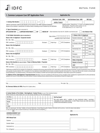 1. Common Lumpsum Cum SIP Application Form                                                                                Application No.

                                                                                                         Distributor Code / ARN             Sub-Distributor Code / ARN                  MO Code
1. Existing Folio Number
                                                                                                            ARN-74461
Upfront commission shall be paid directly by the investor to the AMFI registered distributor                                   Existing Investors : Please fill up 1, 2, 9 and 13 for additional purchase.
based on the investors’ assessment of various factors including service rendered by the distributor.                           (New Investors : Please fill in all the sections 2 to 13)
                                                                                                                               For SIP please fill up 1,9, 10, 13 and 14 a/b
2. Type of Investment (refer to instruction A).
APPLICATION FOR                      LUMPSUM INVESTMENT             SIP           MICRO SIP (Total investment of less than Rs. 50,000 in one financial year)                  Zero Balance Folio

3. Unit Holder Information (refer to instruction A)                                                                                                    4. Status of the 1st Applicant
                                                                                                 Date of Birth      D D M M Y Y
Name of the 1st Applicant / Corporate Investor                                                                (Mandatory only in case of minor)       Resident Individual                    Bank
Mr. / Ms. / M/s.                                                                                                                                                                             Proprietor
                                                                                                                                                      HUF
PAN1 (mandatory)                                                                  Enclosed           PAN Proof               KYC Compliance
                                                                                                                                                      On Behalf of Minor                     Society
Name of the 2nd Applicant
                                                                                                                                                      FII                                    NRI-NRE
Mr. / Ms. / M/s.                                                                                                                                      Partnership Firm                       NRI-NRO
PAN1 (mandatory)                                                                  Enclosed           PAN Proof               KYC Compliance           PIO                                    Trust
Name of the 3rd Applicant                                                                                                                             Company                                Govt. Entity
Mr. / Ms. / M/s.                                                                                                                                      Others (Specify)
        1
PAN (mandatory)                                                                   Enclosed           PAN Proof               KYC Compliance           Mode of Operation
Name of the Guardian (in case of minor) / Power of Attorney Holder / Proprietor                                                                       Anyone or Survivor
Mr. / Ms. / M/s.
                                                                                                                                                      Joint
PAN (mandatory)                                                                   Enclosed           PAN Proof               KYC Compliance
                                                                                                                                                     (Default option is anyone or survior)
1
 PAN Number and PAN Proof are mandatory for all Applicants, irrespective of the amount (other than Micro SIP). Please attach a copy of the PAN card of Investment *Incase of investment by minor, PAN Copy
of the guardian should be attached. KYC is mandatory for all non-individual investors/NRIs/Channel Investors (including Corporate, Partnership Firms, Trusts, HUF, NRI and other investors coming through
Channel distributors). For individual investors. In the absence of KYC Compliance, the AMC reserves the right to reject the application. Please attach a proof of KYC Compliance.
5. a Address of First / Sole Applicant / Corporate Investor (Mandatory. If you have completed your KYC Process via CVL, the address of the 1st Applicant as registered with CVL will be automatically
updated in our records. P.O.Box Address may not be sufficient. Investors residing overseas, please provide your Indian address) (Please fill in Capital Letter)




City                                                                      State                                             Pin code / Zip

5b. Overseas Address for NRIs (Please fill in Capital Letters)



6. Contact Details of First Holder / Sole Applicant / Contact Person (in case of Non Individual Investor)
(Please provide your contact details even if you have already submitted your KYC Acknowledgment)
    Tel Office                                                                                              Did You Know?
    Tel Home                                                                                                We send regular alerts / updates on your investment status / purchase /
                                                                                                            redemption on your mobile phone / e-mail. Please ensure you enter your phone
    Mobile
                                                                                                            number and email address correctly.
    Fax
    E-Mail
Note: As a part of your “Go Green” initiative, all Account Statements / Annual Reports & other Statutory Information will be sent by e- mail to the above email address
In case you DO NOT wish to receive the above by E-mail please tick the box alongside


    ACKNOWLEDGMENT SLIP
    (To be filled in by the investor.)                                                                                                            Application No.

    IDFC Mutual Fund

    Scheme :

    Investor Name :

    Instrument no. :

    Rs. (in figures) :                                                                                                                                            Stamp & Signature
 