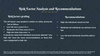 The risk factors were graded in relation to safety during the
fast as follows:
• Low risk was a score 0 to 3
• Moderate risk if they score 3.5 to 6
• High risk when they score > 6.
It should be noted that individuals previously deemed “very
high risk” have the same recommendations as those that
were categorized as high risk.
Risk factors grading
• High risk individuals should not fast
• Moderate risk individuals are advised not to
fast
• Low risk level individuals should be able to
fast
Recommendations
Risk Factor Analysis and Recommendations
Bajaj, H.S., et al., Diabetes Canada position statement for people with types 1 and 2 diabetes who fast during Ramadan. Canadian journal of diabetes, 2019. 43(1): p. 3-12.Hui, E., et al., Management of
people with diabetes wanting to fast during Ramadan.Bmj, 2010. 340: p. c3053.Hassanein, M., et al., Diabetes and Ramadan: Practical guidelines. Diabetes Res Clin Pract, 2017. 126: p. 303-316.
 