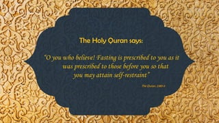 The Holy Quran says:
“O you who believe! Fasting is prescribed to you as it
was prescribed to those before you so that
you may attain self-restraint”
The Quran. 2:183-5
 