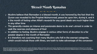  Muslims believe that Ramadan is a blessed month, it was honored by the fact that the
Quran was revealed to the Prophet Muhammad, peace be upon him, during it, and it
is the month of fasting when Allah’s rewards for any good deeds are much higher than
in any other time
 This generally creates an intense and passionate desire to do one’s utmost in order to
seek the nearness and pleasure of God
 In addition to fasting, Muslims engage in various other forms of devotion to a far
greater degree in the month of Ramadan
 It is therefore not surprising that many Muslims who fall in the exempt categories,
which would include those with illness, are loath to take advantage of this concession
Blessed Month Ramadan
Beshyah SA. Fasting during the month of Ramadan for people with diabetes: Medicine and Fiqh united at last. Ibnosina J Med Biomed Sci 2009;1:58-60.Gaborit B, Dutour O, Ronsin O, et al. Ramadan
fasting with diabetes: an interview study of inpatients’ and general practitioners’ attitudes in the South of France. Diabetes Metab 2011;37:395-402.Hui E, Reddy M, Bravis V, et al. Fasting among pregnant
women with diabetes during Ramadan. Int J Clin Pract 2012;66:910-1
 