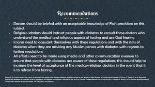  Doctors should be briefed with an acceptable knowledge of Fiqh provisions on this
subject
 Religious scholars should instruct people with diabetes to consult those doctors who
understand the medical and religious aspects of fasting and are God fearing
 Imams need to acquaint themselves with these regulations and with the risks of
diabetes when they are advising any Muslim person with diabetes with regards to
fasting regulations
 All efforts need to be made using media and other communication avenues to
ensure that people with diabetes are aware of these regulations; this should help to
increase the level of acceptance of the medico-religious decision in the event that it
is to refrain from fasting.
Recommendations
Beshyah SA. Fasting during the month of Ramadan for people with diabetes: Medicine and Fiqh united at last. Ibnosina J Med Biomed Sci 2009;1:58-60.Gaborit B, Dutour O, Ronsin O, et al. Ramadan
fasting with diabetes: an interview study of inpatients’ and general practitioners’ attitudes in the South of France. Diabetes Metab 2011;37:395-402.Hui E, Reddy M, Bravis V, et al. Fasting among pregnant
women with diabetes during Ramadan. Int J Clin Pract 2012;66:910-1
 