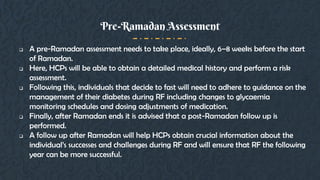  A pre-Ramadan assessment needs to take place, ideally, 6–8 weeks before the start
of Ramadan.
 Here, HCPs will be able to obtain a detailed medical history and perform a risk
assessment.
 Following this, individuals that decide to fast will need to adhere to guidance on the
management of their diabetes during RF including changes to glycaemia
monitoring schedules and dosing adjustments of medication.
 Finally, after Ramadan ends it is advised that a post-Ramadan follow up is
performed.
 A follow up after Ramadan will help HCPs obtain crucial information about the
individual’s successes and challenges during RF and will ensure that RF the following
year can be more successful.
Pre-Ramadan Assessment
 