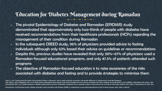  The pivotal Epidemiology of Diabetes and Ramadan (EPIDIAR) study
demonstrated that approximately only two-thirds of people with diabetes have
received recommendations from their healthcare professionals (HCPs) regarding the
management of their condition during Ramadan
 In the subsequent CREED study, 96% of physicians provided advice to fasting
individuals although only 63% based their advice on guidelines or recommendations
 Despite this, previous studies have revealed that only 30%–67% of physicians used a
Ramadan-focused educational programs, and only 47.5% of patients attended such
programs
 The objective of Ramadan-focused education is to raise awareness of the risks
associated with diabetes and fasting and to provide strategies to minimize them
Education for Diabetes Management during Ramadan
Yeoh, E., et al., Fasting during Ramadan and associated changes in glycaemia, caloric intake and body composition with gender differences in Singapore.Ann Acad Med Singapore,
2015. 44(6): p. 202-6. Babineaux, S.M., et al., Multi-country retrospective observational study of the management and outcomes of patients with Type 2 diabetes during Ramadan in 2010 (CREED). Diabet Med, 2015. 32(6): p. 819-
28.Al-Musally, R.M., et al., Health education to diabetic patients before the start of Ramadan: Experience from a teaching hospital in Dammam.Journal of family & community medicine, 2017. 24(2): p. 111.Ahmedani, M. and S. Alvi,
Characteristics and Ramadan-specific diabetes education trends of patients with diabetes (CARE): a multinational survey (2014).International journal of clinical practice, 2016. 70(8): p. 668-675.
 