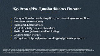  Risk quantification and exemptions, and removing misconceptions
 Blood glucose monitoring
 Fluids and dietary advice
 Physical activity and exercise advice
 Medication adjustment and test fasting
 When to break the fast
 Recognition of hypoglycaemia and hyperglycaemia symptoms
Key Areas of Pre-Ramadan Diabetes Education
Ahmedani, M.Y., S. Ahsan, and M.S. ul Haque, Role of Ramadan specific diabetes education (RSDE); A prospective study. Pakistan journal of medical sciences, 2017. 33(3): p. 586.Alsaeed, D., J. Al-
Kandari, and E. Al-Ozairi, Fasting in Ramadan with type 1 diabetes: A dose adjustment for normal eating workshop in Kuwait.Health & social care in the community, 2019. 27(6): p. 1421-1429.Taha, N.,
et al., Piloting a Culturally Adapted Arabic Structured Small-Group Education Program for Adolescents with Type 1 Diabetes. Medical Principles and Practice, 2020. 29(2): p. 142-149
 
