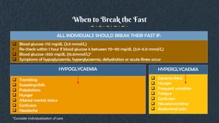 When to Break the Fast
ALL INDIVIDUALS SHOULD BREAK THEIR FAST IF:
 Blood glucose <70 mg/dL (3.9 mmol/L)
• Re-check within 1 hour if blood glucose is between 70–90 mg/dL (3.9–5.0 mmol/L)
 Blood glucose >300 mg/dL (16.6mmol/L)*
 Symptoms of hypoglycaemia, hyperglycaemia, dehydration or acute illness occur
HYPOGLYCAEMIA
 Trembling
 Sweating/chills
 Palpitations
 Hunger
 Altered mental status
 Confusion
 Headache
HYPERGLYCAEMIA
 Extreme thirst
 Hunger
 Frequent urination
 Fatigue
 Confusion
 Nausea/vomiting
 Abdominal pain
*Consider individualization of care
 