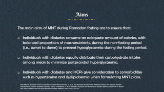 The main aims of MNT during Ramadan fasting are to ensure that:
 Individuals with diabetes consume an adequate amount of calories, with
balanced proportions of macronutrients, during the non-fasting period
(i.e., sunset to dawn) to prevent hypoglycaemia during the fasting period.
 Individuals with diabetes equally distribute their carbohydrate intake
among meals to minimize postprandial hyperglycaemia.
 Individuals with diabetes and HCPs give consideration to comorbidities
such as hypertension and dyslipidaemia when formulating MNT plans.
Aims
DAR Alliance,; Available from:www.daralliance.org/daralliance.Hamdy, O., et al., The Ramadan Nutrition Plan (RNP) for Patients with Diabetes. Diabetes
and Ramadan: practical guidelines [Internet], 2017: p. 73-83.Bravis, V., et al., Ramadan Education and Awareness in Diabetes (READ) programme for Muslims
with Type 2 diabetes who fast during Ramadan.Diabetic Medicine, 2010. 27(3): p. 327-331
 