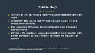 Epidemiology
 There are at least 463 million people living with Diabetes throughout the
world
 Report from 2019 showed that 79% diabetics were living in low and
middle income countries
 Due to rapid modernization, demographic patterns are changing in
Islamic countries
 Increase of life expectancy, increased urbanization and a reduction in the
burden of infectious disease contributes to increase the prevalence of
diabetes
Guariguata, L., et al., Global estimates of diabetes prevalence for 2013 and projections for 2035.Diabetes Res Clin Pract, 2014. 103(2): p. 137-49
International Diabetes Federation., IDF Diabetes Atlas. 2019. Brussels, Belgium
 