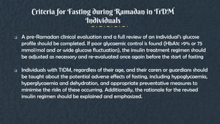  A pre-Ramadan clinical evaluation and a full review of an individual’s glucose
profile should be completed. If poor glycaemic control is found (HbA1c >9% or 75
mmol/mol and or wide glucose fluctuation), the insulin treatment regimen should
be adjusted as necessary and re-evaluated once again before the start of fasting
 Individuals with T1DM, regardless of their age, and their carers or guardians should
be taught about the potential adverse effects of fasting, including hypoglycaemia,
hyperglycaemia and dehydration, and appropriate preventative measures to
minimise the risks of these occurring. Additionally, the rationale for the revised
insulin regimen should be explained and emphasized.
Criteria for Fasting during Ramadan in T1DM
Individuals
 