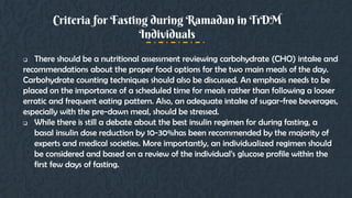  There should be a nutritional assessment reviewing carbohydrate (CHO) intake and
recommendations about the proper food options for the two main meals of the day.
Carbohydrate counting techniques should also be discussed. An emphasis needs to be
placed on the importance of a scheduled time for meals rather than following a looser
erratic and frequent eating pattern. Also, an adequate intake of sugar-free beverages,
especially with the pre-dawn meal, should be stressed.
 While there is still a debate about the best insulin regimen for during fasting, a
basal insulin dose reduction by 10-30%has been recommended by the majority of
experts and medical societies. More importantly, an individualized regimen should
be considered and based on a review of the individual’s glucose profile within the
first few days of fasting.
Criteria for Fasting during Ramadan in T1DM
Individuals
 