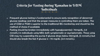  Frequent glucose testing is fundamental to ensure early recognition of abnormal
glucose readings and that the proper measures in controlling them are taken. The
use of CGM or FGM is superior to the traditional BG monitoring and should be the
method of choice if available
 Fasting should be broken immediately with hypoglycaemia(< 70mg/dL; 3.9
mmol/L) in individuals using MDI, both symptomatic or asymptomatic. Those using
CSII may try suspending the pump if glucose drops below 90mg/dL (5 mmol/L) but
should also break the fast if glucose is < 70 mg/dL (3.9 mmol/L).
Criteria for Fasting during Ramadan in T1DM
Individuals
 
