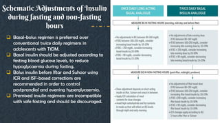 Schematic Adjustments of Insulin
during fasting and non-fasting
hours
 Basal-bolus regimen is preferred over
conventional twice daily regimens in
adolescents with T1DM.
 Basal insulin should be adjusted according to
fasting blood glucose levels, to reduce
hypoglycaemia during fasting.
 Bolus insulin before Iftar and Suhoor using
ICR and ISF-based corrections are
recommended in order to control
postprandial and evening hyperglycaemia.
 Premixed insulin regimens are incompatible
with safe fasting and should be discouraged.
 