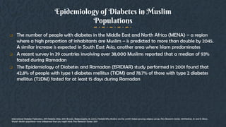 Epidemiology of Diabetes in Muslim
Populations
 The number of people with diabetes in the Middle East and North Africa (MENA) – a region
where a high proportion of inhabitants are Muslim – is predicted to more than double by 2045.
A similar increase is expected in South East Asia, another area where Islam predominates
 A recent survey in 39 countries involving over 38,000 Muslims reported that a median of 93%
fasted during Ramadan
 The Epidemiology of Diabetes and Ramadan (EPIDIAR) study performed in 2001 found that
42.8% of people with type 1 diabetes mellitus (T1DM) and 78.7% of those with type 2 diabetes
mellitus (T2DM) fasted for at least 15 days during Ramadan
International Diabetes Federation., IDF Diabetes Atlas. 2017: Brussels, BelgiumLipka, M. and C. Hackett,Why Muslims are the world’s fastest-growing religious group. Pew Research Center, 2017Desilver, D. and D. Masci,
World’s Muslim population more widespread than you might think. Pew Research Center, 2017
 
