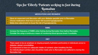 Tips for Elderly Patients seeking to fast during
Ramadan
MEDICATIONS AND REGIMENS
o Have an assessment and discussion with your diabetes specialist prior to Ramadan
 Choose medications that have a lower risk towards hypoglycaemia
 Make dose adjustments to lower the risk of hypoglycaemia.
SMBG
o Increase the frequency of SMBG when fasting during Ramadan than before Ramadan.
o Consider the using a continuous means of monitoring blood glucose levels if available.
DIET
o There needs to be an emphasis on staying properly hydrated, particularly in individuals prone to
diabetes related comorbidities.
o It is important to have an adequate intake of nutrients when breaking the fast.
o An individualized nutrition plan should be made prior to Ramadan and adhered to during the
Ramadan fast
 