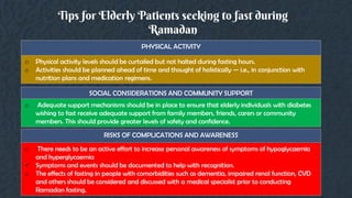 Tips for Elderly Patients seeking to fast during
Ramadan
PHYSICAL ACTIVITY
o Physical activity levels should be curtailed but not halted during fasting hours.
o Activities should be planned ahead of time and thought of holistically — i.e., in conjunction with
nutrition plans and medication regimens.
SOCIAL CONSIDERATIONS AND COMMUNITY SUPPORT
o Adequate support mechanisms should be in place to ensure that elderly individuals with diabetes
wishing to fast receive adequate support from family members, friends, carers or community
members. This should provide greater levels of safety and confidence.
RISKS OF COMPLICATIONS AND AWARENESS
o There needs to be an active effort to increase personal awareness of symptoms of hypoglycaemia
and hyperglycaemia
 Symptoms and events should be documented to help with recognition.
o The effects of fasting in people with comorbidities such as dementia, impaired renal function, CVD
and others should be considered and discussed with a medical specialist prior to conducting
Ramadan fasting.
 