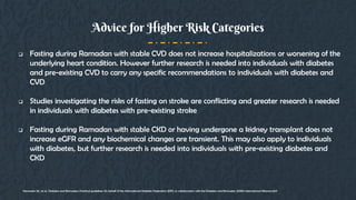  Fasting during Ramadan with stable CVD does not increase hospitalizations or worsening of the
underlying heart condition. However further research is needed into individuals with diabetes
and pre-existing CVD to carry any specific recommendations to individuals with diabetes and
CVD
 Studies investigating the risks of fasting on stroke are conflicting and greater research is needed
in individuals with diabetes with pre-existing stroke
 Fasting during Ramadan with stable CKD or having undergone a kidney transplant does not
increase eGFR and any biochemical changes are transient. This may also apply to individuals
with diabetes, but further research is needed into individuals with pre-existing diabetes and
CKD
Advice for Higher Risk Categories
Hassanein, M., et al., Diabetes and Ramadan: Practical guidelines On behalf of the International Diabetes Federation (IDF), in collaboration with the Diabetes and Ramadan (DAR) International Alliance.2017
 
