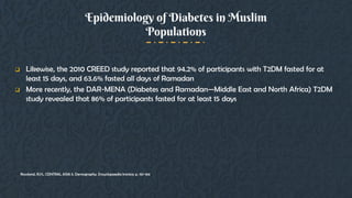 Epidemiology of Diabetes in Muslim
Populations
 Likewise, the 2010 CREED study reported that 94.2% of participants with T2DM fasted for at
least 15 days, and 63.6% fasted all days of Ramadan
 More recently, the DAR-MENA (Diabetes and Ramadan—Middle East and North Africa) T2DM
study revealed that 86% of participants fasted for at least 15 days
Rowland, R.H., CENTRAL ASIA ii. Demography. Encyclopaedia Iranica: p. 161-164.
 