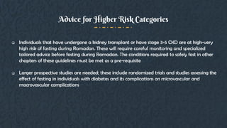  Individuals that have undergone a kidney transplant or have stage 3-5 CKD are at high-very
high risk of fasting during Ramadan. These will require careful monitoring and specialized
tailored advice before fasting during Ramadan. The conditions required to safely fast in other
chapters of these guidelines must be met as a pre-requisite
 Larger prospective studies are needed; these include randomized trials and studies assessing the
effect of fasting in individuals with diabetes and its complications on microvascular and
macrovascular complications
Advice for Higher Risk Categories
 