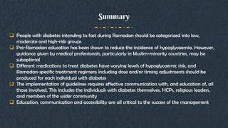 Summary
 People with diabetes intending to fast during Ramadan should be categorized into low,
moderate and high-risk groups
 Pre-Ramadan education has been shown to reduce the incidence of hypoglycaemia. However,
guidance given by medical professionals, particularly in Muslim-minority countries, may be
suboptimal
 Different medications to treat diabetes have varying levels of hypoglycaemic risk, and
Ramadan-specific treatment regimens including dose and/or timing adjustments should be
produced for each individual with diabetes
 The implementation of guidelines requires effective communication with, and education of, all
those involved. This includes the individuals with diabetes themselves, HCPs, religious leaders,
and members of the wider community
 Education, communication and accessibility are all critical to the success of the management
 