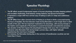  The RF affects several fundamental aspects of human physiology including sleeping patterns
and circadian rhythmicity, fluid balance, energy balance, and glucose homeostasis.
 It represents a major shift from normal ways of eating as well as in sleep and wakefulness
patterns.
 The RF differs from other common forms of fasting as no food or drink is consumed during
the hours of daylight, the time between meals during Ramadan is much longer than in other
months of the year. This has important implications for physiology, with ensuing changes in
the rhythm and magnitude of fluctuations in several homeostatic and endocrine processes.
 The duration of the fast impacts the physiological changes that occur; this is of particular
relevance when Ramadan falls during longer summer days, with higher latitudes
experiencing the most hours of daylight.
 For instance, the Ramadan fasting day in the summer of Scandinavian countries can last
more than 17 hours.
Ramadan Physiology
Lessan, N. and T. Ali, Energy Metabolism and Intermittent Fasting: The Ramadan Perspective. Nutrients, 2019
 