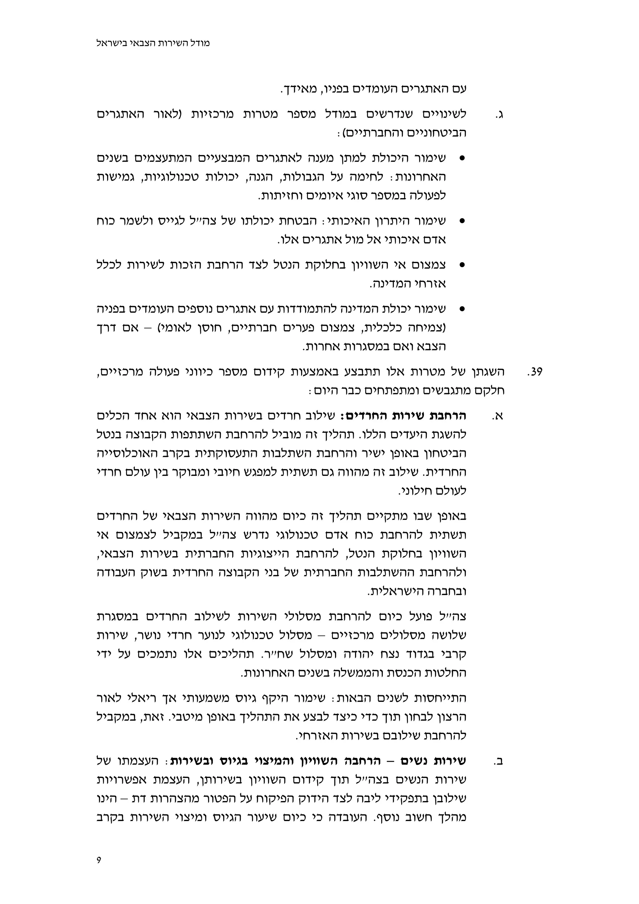 ‫מודל השירות הצבאי בישראל‬



                                ‫עם האתגרים העומדים בפניו, מאידך.‬
‫לשינויים שנדרשים במודל מספר מטרות מרכזיות )לאור האתגרים‬              ‫ג.‬
                                   ‫הביטחוניים והחברתיים(:‬
‫‪ ‬שימור היכולת למתן מענה לאתגרים המבצעיים המתעצמים בשנים‬
‫האחרונות: לחימה על הגבולות, הגנה, יכולות טכנולוגיות, גמישות‬
                            ‫לפעולה במספר סוגי איומים וחזיתות.‬
‫‪ ‬שימור היתרון האיכותי: הבטחת יכולתו של צה"ל לגייס ולשמר כוח‬
                               ‫אדם איכותי אל מול אתגרים אלו.‬
‫‪ ‬צמצום אי השוויון בחלוקת הנטל לצד הרחבת הזכות לשירות לכלל‬
                                            ‫אזרחי המדינה.‬
‫‪ ‬שימור יכולת המדינה להתמודדות עם אתגרים נוספים העומדים בפניה‬
‫)צמיחה כלכלית, צמצום פערים חברתיים, חוסן לאומי( – אם דרך‬
                                   ‫הצבא ואם במסגרות אחרות.‬
‫השגתן של מטרות אלו תתבצע באמצעות קידום מספר כיווני פעולה מרכזיים,‬         ‫93.‬
                                    ‫חלקם מתגבשים ומתפתחים כבר היום:‬
‫הרחבת שירות החרדים: שילוב חרדים בשירות הצבאי הוא אחד הכלים‬           ‫א.‬
‫להשגת היעדים הללו. תהליך זה מוביל להרחבת השתתפות הקבוצה בנטל‬
‫הביטחון באופן ישיר והרחבת השתלבות התעסוקתית בקרב האוכלוסייה‬
‫החרדית. שילוב זה מהווה גם תשתית למפגש חיובי ומבוקר בין עולם חרדי‬
                                                     ‫לעולם חילוני.‬
‫באופן שבו מתקיים תהליך זה כיום מהווה השירות הצבאי של החרדים‬
‫תשתית להרחבת כוח אדם טכנולוגי נדרש צה"ל במקביל לצמצום אי‬
‫השוויון בחלוקת הנטל, להרחבת הייצוגיות החברתית בשירות הצבאי,‬
‫ולהרחבת ההשתלבות החברתית של בני הקבוצה החרדית בשוק העבודה‬
                                           ‫ובחברה הישראלית.‬
‫צה"ל פועל כיום להרחבת מסלולי השירות לשילוב החרדים במסגרת‬
‫שלושה מסלולים מרכזיים – מסלול טכנולוגי לנוער חרדי נושר, שירות‬
‫קרבי בגדוד נצח יהודה ומסלול שח"ר. תהליכים אלו נתמכים על ידי‬
                         ‫החלטות הכנסת והממשלה בשנים האחרונות.‬
‫התייחסות לשנים הבאות: שימור היקף גיוס משמעותי אך ריאלי לאור‬
‫הרצון לבחון תוך כדי כיצד לבצע את התהליך באופן מיטבי. זאת, במקביל‬
                                 ‫להרחבת שילובם בשירות האזרחי.‬
‫שירות נשים – הרחבה השוויון והמיצוי בגיוס ובשירות: העצמתו של‬          ‫ב.‬
‫שירות הנשים בצה"ל תוך קידום השוויון בשירותן, העצמת אפשרויות‬
‫שילובן בתפקידי ליבה לצד הידוק הפיקוח על הפטור מהצהרות דת – הינו‬
‫מהלך חשוב נוסף. העובדה כי כיום שיעור הגיוס ומיצוי השירות בקרב‬


‫9‬
 