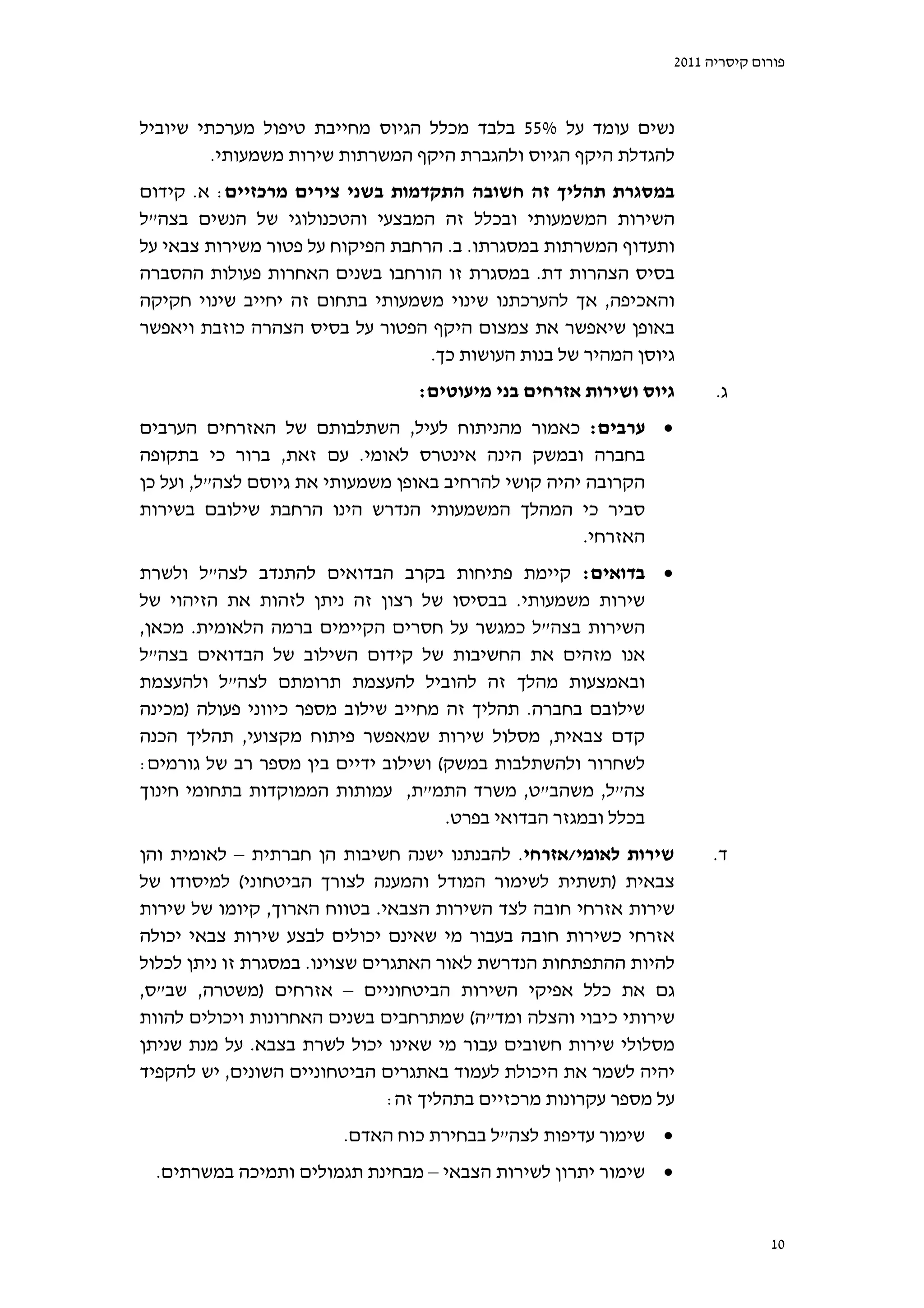 ‫פורום קיסריה 1102‬



‫נשים עומד על %55 בלבד מכלל הגיוס מחייבת טיפול מערכתי שיוביל‬
         ‫להגדלת היקף הגיוס ולהגברת היקף המשרתות שירות משמעותי.‬
‫במסגרת תהליך זה חשובה התקדמות בשני צירים מרכזיים: א. קידום‬
‫השירות המשמעותי ובכלל זה המבצעי והטכנולוגי של הנשים בצה"ל‬
‫ותעדוף המשרתות במסגרתו. ב. הרחבת הפיקוח על פטור משירות צבאי על‬
‫בסיס הצהרות דת. במסגרת זו הורחבו בשנים האחרות פעולות ההסברה‬
‫והאכיפה, אך להערכתנו שינוי משמעותי בתחום זה יחייב שינוי חקיקה‬
‫באופן שיאפשר את צמצום היקף הפטור על בסיס הצהרה כוזבת ויאפשר‬
                                  ‫גיוסן המהיר של בנות העושות כך.‬
                                  ‫גיוס ושירות אזרחים בני מיעוטים:‬      ‫ג.‬
‫‪ ‬ערבים: כאמור מהניתוח לעיל, השתלבותם של האזרחים הערבים‬
‫בחברה ובמשק הינה אינטרס לאומי. עם זאת, ברור כי בתקופה‬
‫הקרובה יהיה קושי להרחיב באופן משמעותי את גיוסם לצה"ל, ועל כן‬
‫סביר כי המהלך המשמעותי הנדרש הינו הרחבת שילובם בשירות‬
                                                     ‫האזרחי.‬
‫‪ ‬בדואים: קיימת פתיחות בקרב הבדואים להתנדב לצה"ל ולשרת‬
‫שירות משמעותי. בבסיסו של רצון זה ניתן לזהות את הזיהוי של‬
‫השירות בצה"ל כמגשר על חסרים הקיימים ברמה הלאומית. מכאן,‬
‫אנו מזהים את החשיבות של קידום השילוב של הבדואים בצה"ל‬
‫ובאמצעות מהלך זה להוביל להעצמת תרומתם לצה"ל ולהעצמת‬
‫שילובם בחברה. תהליך זה מחייב שילוב מספר כיווני פעולה )מכינה‬
‫קדם צבאית, מסלול שירות שמאפשר פיתוח מקצועי, תהליך הכנה‬
‫לשחרור ולהשתלבות במשק( ושילוב ידיים בין מספר רב של גורמים:‬
‫צה"ל, משהב"ט, משרד התמ"ת, עמותות הממוקדות בתחומי חינוך‬
                                     ‫בכלל ובמגזר הבדואי בפרט.‬
‫שירות לאומי/אזרחי. להבנתנו ישנה חשיבות הן חברתית – לאומית והן‬         ‫ד.‬
‫צבאית )תשתית לשימור המודל והמענה לצורך הביטחוני( למיסודו של‬
‫שירות אזרחי חובה לצד השירות הצבאי. בטווח הארוך, קיומו של שירות‬
‫אזרחי כשירות חובה בעבור מי שאינם יכולים לבצע שירות צבאי יכולה‬
‫להיות ההתפתחות הנדרשת לאור האתגרים שצוינו. במסגרת זו ניתן לכלול‬
‫גם את כלל אפיקי השירות הביטחוניים – אזרחים )משטרה, שב"ס,‬
‫שירותי כיבוי והצלה ומד"ה( שמתרחבים בשנים האחרונות ויכולים להוות‬
‫מסלולי שירות חשובים עבור מי שאינו יכול לשרת בצבא. על מנת שניתן‬
‫יהיה לשמר את היכולת לעמוד באתגרים הביטחוניים השונים, יש להקפיד‬
                                ‫על מספר עקרונות מרכזיים בתהליך זה:‬
                         ‫‪ ‬שימור עדיפות לצה"ל בבחירת כוח האדם.‬
  ‫‪ ‬שימור יתרון לשירות הצבאי – מבחינת תגמולים ותמיכה במשרתים.‬


                                                                               ‫01‬
 