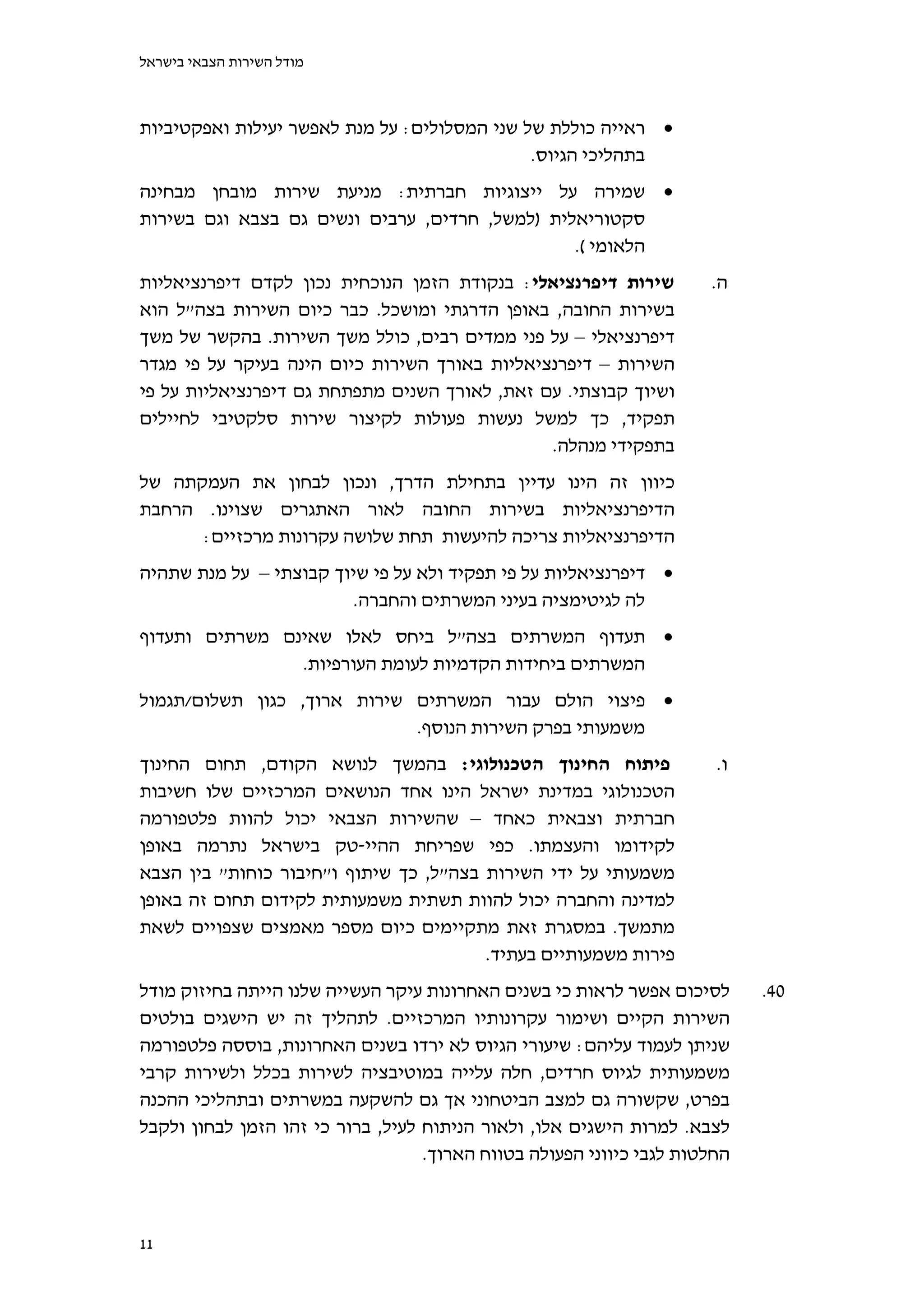 ‫מודל השירות הצבאי בישראל‬



‫‪ ‬ראייה כוללת של שני המסלולים: על מנת לאפשר יעילות ואפקטיביות‬
                                              ‫בתהליכי הגיוס.‬
‫‪ ‬שמירה על ייצוגיות חברתית: מניעת שירות מובחן מבחינה‬
‫סקטוריאלית )למשל, חרדים, ערבים ונשים גם בצבא וגם בשירות‬
                                                ‫הלאומי (.‬
‫שירות דיפרנציאלי: בנקודת הזמן הנוכחית נכון לקדם דיפרנציאליות‬          ‫ה.‬
‫בשירות החובה, באופן הדרגתי ומושכל. כבר כיום השירות בצה"ל הוא‬
‫דיפרנציאלי – על פני ממדים רבים, כולל משך השירות. בהקשר של משך‬
‫השירות – דיפרנציאליות באורך השירות כיום הינה בעיקר על פי מגדר‬
‫ושיוך קבוצתי. עם זאת, לאורך השנים מתפתחת גם דיפרנציאליות על פי‬
‫תפקיד, כך למשל נעשות פעולות לקיצור שירות סלקטיבי לחיילים‬
                                               ‫בתפקידי מנהלה.‬
‫כיוון זה הינו עדיין בתחילת הדרך, ונכון לבחון את העמקתה של‬
‫הדיפרנציאליות בשירות החובה לאור האתגרים שצוינו. הרחבת‬
      ‫הדיפרנציאליות צריכה להיעשות תחת שלושה עקרונות מרכזיים:‬
‫‪ ‬דיפרנציאליות על פי תפקיד ולא על פי שיוך קבוצתי – על מנת שתהיה‬
                        ‫לה לגיטימציה בעיני המשרתים והחברה.‬
‫‪ ‬תעדוף המשרתים בצה"ל ביחס לאלו שאינם משרתים ותעדוף‬
                ‫המשרתים ביחידות הקדמיות לעומת העורפיות.‬
‫‪ ‬פיצוי הולם עבור המשרתים שירות ארוך, כגון תשלום/תגמול‬
                             ‫משמעותי בפרק השירות הנוסף.‬
‫פיתוח החינוך הטכנולוגי: בהמשך לנושא הקודם, תחום החינוך‬                 ‫ו.‬
‫הטכנולוגי במדינת ישראל הינו אחד הנושאים המרכזיים שלו חשיבות‬
‫חברתית וצבאית כאחד – שהשירות הצבאי יכול להוות פלטפורמה‬
‫לקידומו והעצמתו. כפי שפריחת ההיי-טק בישראל נתרמה באופן‬
‫משמעותי על ידי השירות בצה"ל, כך שיתוף ו"חיבור כוחות" בין הצבא‬
‫למדינה והחברה יכול להוות תשתית משמעותית לקידום תחום זה באופן‬
‫מתמשך. במסגרת זאת מתקיימים כיום מספר מאמצים שצפויים לשאת‬
                                        ‫פירות משמעותיים בעתיד.‬
‫לסיכום אפשר לראות כי בשנים האחרונות עיקר העשייה שלנו הייתה בחיזוק מודל‬      ‫04.‬
‫השירות הקיים ושימור עקרונותיו המרכזיים. לתהליך זה יש הישגים בולטים‬
‫שניתן לעמוד עליהם: שיעורי הגיוס לא ירדו בשנים האחרונות, בוססה פלטפורמה‬
‫משמעותית לגיוס חרדים, חלה עלייה במוטיבציה לשירות בכלל ולשירות קרבי‬
‫בפרט, שקשורה גם למצב הביטחוני אך גם להשקעה במשרתים ובתהליכי ההכנה‬
‫לצבא. למרות הישגים אלו, ולאור הניתוח לעיל, ברור כי זהו הזמן לבחון ולקבל‬
                                   ‫החלטות לגבי כיווני הפעולה בטווח הארוך.‬



‫11‬
 