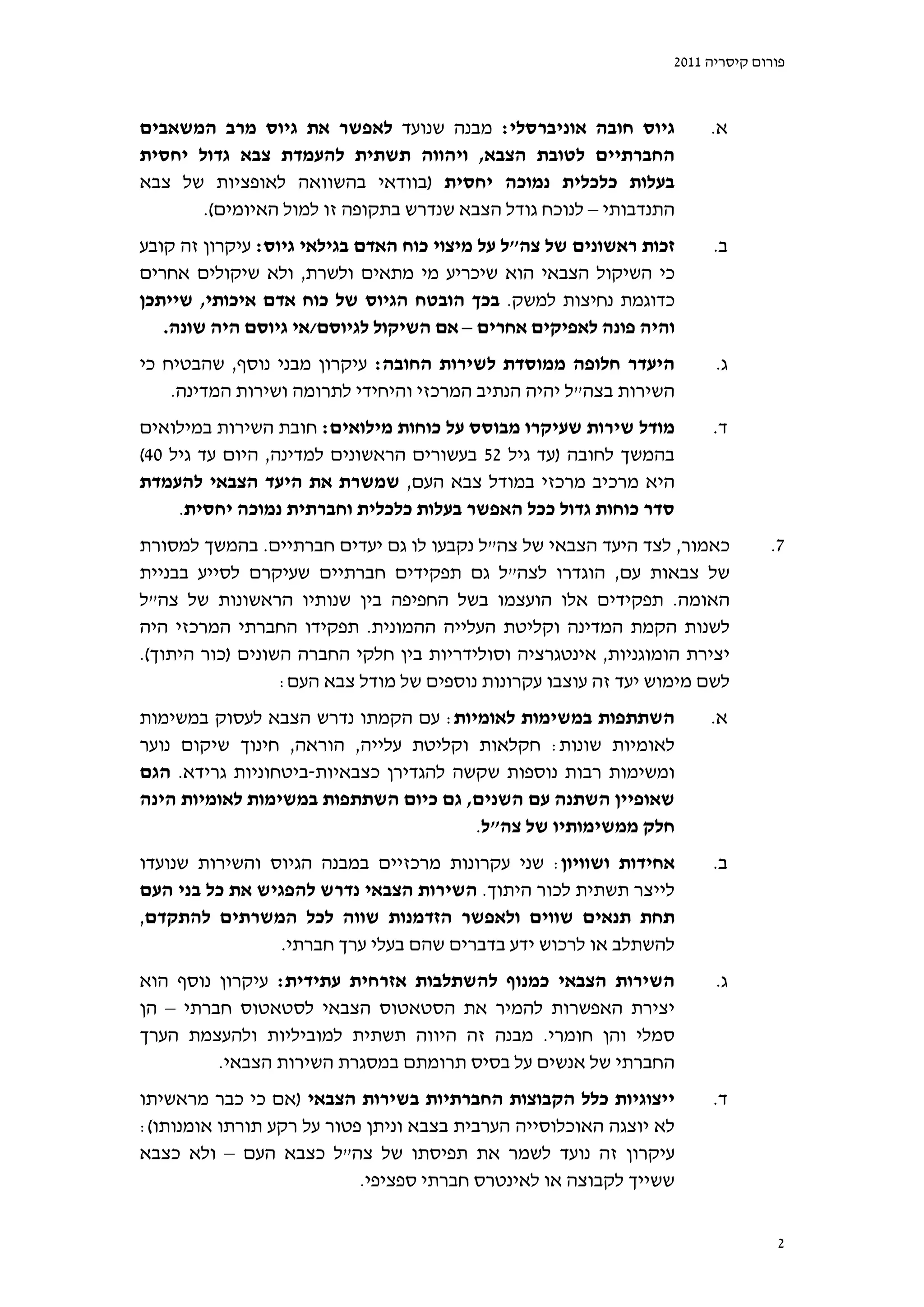 ‫פורום קיסריה 1102‬



‫גיוס חובה אוניברסלי: מבנה שנועד לאפשר את גיוס מרב המשאבים‬             ‫א.‬
‫החברתיים לטובת הצבא, ויהווה תשתית להעמדת צבא גדול יחסית‬
‫בעלות כלכלית נמוכה יחסית )בוודאי בהשוואה לאופציות של צבא‬
       ‫התנדבותי – לנוכח גודל הצבא שנדרש בתקופה זו למול האיומים(.‬
‫זכות ראשונים של צה"ל על מיצוי כוח האדם בגילאי גיוס: עיקרון זה קובע‬     ‫ב.‬
‫כי השיקול הצבאי הוא שיכריע מי מתאים ולשרת, ולא שיקולים אחרים‬
‫כדוגמת נחיצות למשק. בכך הובטח הגיוס של כוח אדם איכותי, שייתכן‬
   ‫והיה פונה לאפיקים אחרים – אם השיקול לגיוסם/אי גיוסם היה שונה.‬
‫היעדר חלופה ממוסדת לשירות החובה: עיקרון מבני נוסף, שהבטיח כי‬           ‫ג.‬
    ‫השירות בצה"ל יהיה הנתיב המרכזי והיחידי לתרומה ושירות המדינה.‬
‫מודל שירות שעיקרו מבוסס על כוחות מילואים: חובת השירות במילואים‬        ‫ד.‬
‫בהמשך לחובה )עד גיל 25 בעשורים הראשונים למדינה, היום עד גיל 04(‬
‫היא מרכיב מרכזי במודל צבא העם, שמשרת את היעד הצבאי להעמדת‬
     ‫סדר כוחות גדול ככל האפשר בעלות כלכלית וחברתית נמוכה יחסית.‬
‫כאמור, לצד היעד הצבאי של צה"ל נקבעו לו גם יעדים חברתיים. בהמשך למסורת‬          ‫7.‬
‫של צבאות עם, הוגדרו לצה"ל גם תפקידים חברתיים שעיקרם לסייע בבניית‬
‫האומה. תפקידים אלו הועצמו בשל החפיפה בין שנותיו הראשונות של צה"ל‬
‫לשנות הקמת המדינה וקליטת העלייה ההמונית. תפקידו החברתי המרכזי היה‬
‫יצירת הומוגניות, אינטגרציה וסולידריות בין חלקי החברה השונים )כור היתוך(.‬
                  ‫לשם מימוש יעד זה עוצבו עקרונות נוספים של מודל צבא העם:‬
‫השתתפות במשימות לאומיות: עם הקמתו נדרש הצבא לעסוק במשימות‬             ‫א.‬
‫לאומיות שונות: חקלאות וקליטת עלייה, הוראה, חינוך שיקום נוער‬
‫ומשימות רבות נוספות שקשה להגדירן כצבאיות-ביטחוניות גרידא. הגם‬
‫שאופיין השתנה עם השנים, גם כיום השתתפות במשימות לאומיות הינה‬
                                       ‫חלק ממשימותיו של צה"ל.‬
‫אחידות ושוויון: שני עקרונות מרכזיים במבנה הגיוס והשירות שנועדו‬        ‫ב.‬
‫לייצר תשתית לכור היתוך. השירות הצבאי נדרש להפגיש את כל בני העם‬
‫תחת תנאים שווים ולאפשר הזדמנות שווה לכל המשרתים להתקדם,‬
                 ‫להשתלב או לרכוש ידע בדברים שהם בעלי ערך חברתי.‬
‫השירות הצבאי כמנוף להשתלבות אזרחית עתידית: עיקרון נוסף הוא‬             ‫ג.‬
‫יצירת האפשרות להמיר את הסטאטוס הצבאי לסטאטוס חברתי – הן‬
‫סמלי והן חומרי. מבנה זה היווה תשתית למוביליות ולהעצמת הערך‬
         ‫החברתי של אנשים על בסיס תרומתם במסגרת השירות הצבאי.‬
‫ייצוגיות כלל הקבוצות החברתיות בשירות הצבאי )אם כי כבר מראשיתו‬         ‫ד.‬
‫לא יוצגה האוכלוסייה הערבית בצבא וניתן פטור על רקע תורתו אומנותו(:‬
‫עיקרון זה נועד לשמר את תפיסתו של צה"ל כצבא העם – ולא כצבא‬
                           ‫ששייך לקבוצה או לאינטרס חברתי ספציפי.‬


                                                                                ‫2‬
 