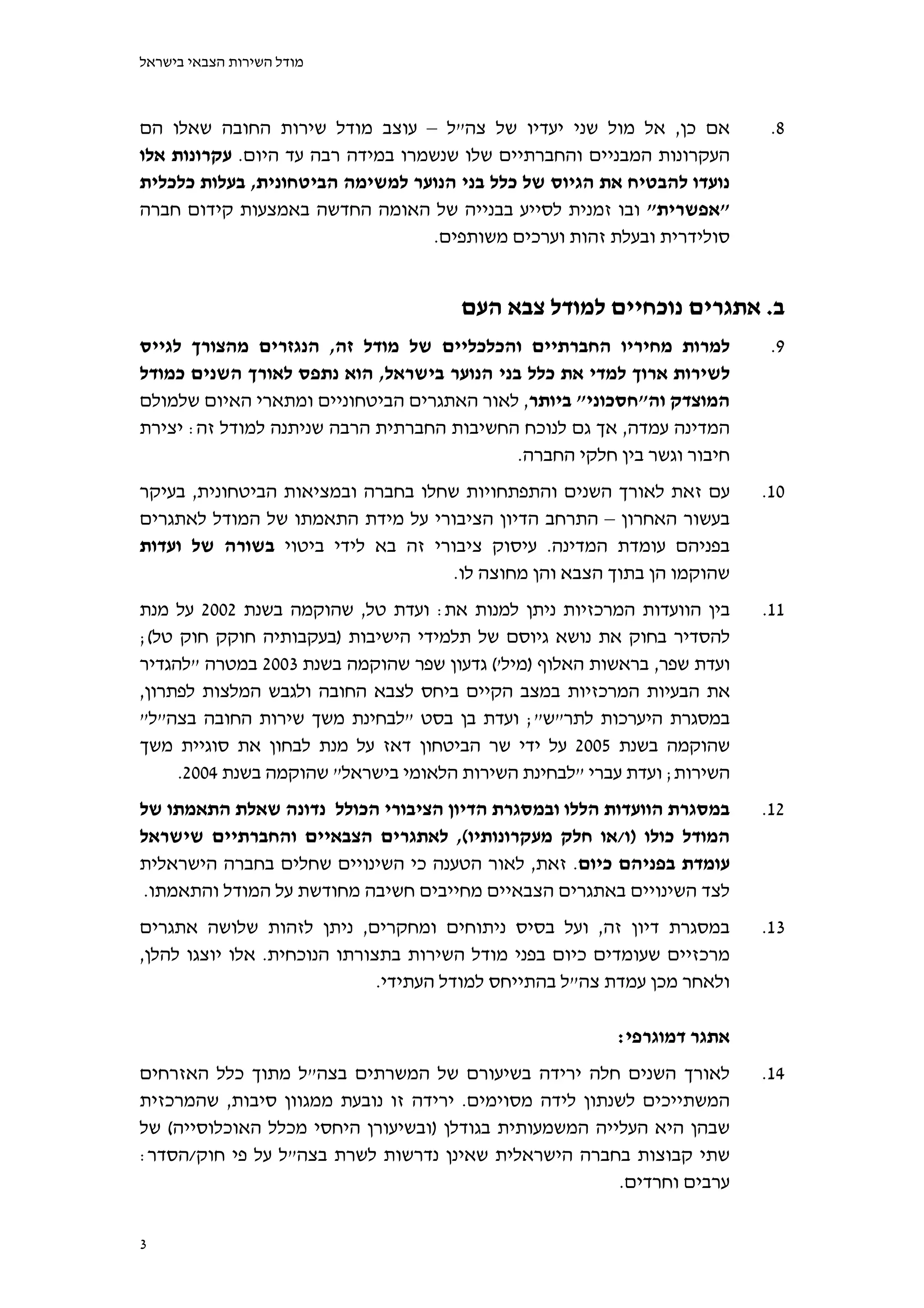 ‫מודל השירות הצבאי בישראל‬



‫אם כן, אל מול שני יעדיו של צה"ל – עוצב מודל שירות החובה שאלו הם‬            ‫8.‬
‫העקרונות המבניים והחברתיים שלו שנשמרו במידה רבה עד היום. עקרונות אלו‬
‫נועדו להבטיח את הגיוס של כלל בני הנוער למשימה הביטחונית, בעלות כלכלית‬
‫"אפשרית" ובו זמנית לסייע בבנייה של האומה החדשה באמצעות קידום חברה‬
                                  ‫סולידרית ובעלת זהות וערכים משותפים.‬


                                      ‫ב. אתגרים נוכחיים למודל צבא העם‬
‫למרות מחיריו החברתיים והכלכליים של מודל זה, הנגזרים מהצורך לגייס‬           ‫9.‬
‫לשירות ארוך למדי את כלל בני הנוער בישראל, הוא נתפס לאורך השנים כמודל‬
‫המוצדק וה"חסכוני" ביותר, לאור האתגרים הביטחוניים ומתארי האיום שלמולם‬
‫המדינה עמדה, אך גם לנוכח החשיבות החברתית הרבה שניתנה למודל זה: יצירת‬
                                            ‫חיבור וגשר בין חלקי החברה.‬
‫עם זאת לאורך השנים והתפתחויות שחלו בחברה ובמציאות הביטחונית, בעיקר‬        ‫01.‬
‫בעשור האחרון – התרחב הדיון הציבורי על מידת התאמתו של המודל לאתגרים‬
‫בפניהם עומדת המדינה. עיסוק ציבורי זה בא לידי ביטוי בשורה של ועדות‬
                                    ‫שהוקמו הן בתוך הצבא והן מחוצה לו.‬
‫בין הוועדות המרכזיות ניתן למנות את: ועדת טל, שהוקמה בשנת 2002 על מנת‬      ‫11.‬
‫להסדיר בחוק את נושא גיוסם של תלמידי הישיבות )בעקבותיה חוקק חוק טל(;‬
‫ועדת שפר, בראשות האלוף )מיל'( גדעון שפר שהוקמה בשנת 3002 במטרה "להגדיר‬
‫את הבעיות המרכזיות במצב הקיים ביחס לצבא החובה ולגבש המלצות לפתרון,‬
‫במסגרת היערכות לתר"ש"; ועדת בן בסט "לבחינת משך שירות החובה בצה"ל"‬
‫שהוקמה בשנת 5002 על ידי שר הביטחון דאז על מנת לבחון את סוגיית משך‬
     ‫השירות; ועדת עברי "לבחינת השירות הלאומי בישראל" שהוקמה בשנת 4002.‬
‫במסגרת הוועדות הללו ובמסגרת הדיון הציבורי הכולל נדונה שאלת התאמתו של‬      ‫21.‬
‫המודל כולו )ו/או חלק מעקרונותיו(, לאתגרים הצבאיים והחברתיים שישראל‬
‫עומדת בפניהם כיום. זאת, לאור הטענה כי השינויים שחלים בחברה הישראלית‬
‫לצד השינויים באתגרים הצבאיים מחייבים חשיבה מחודשת על המודל והתאמתו.‬
‫במסגרת דיון זה, ועל בסיס ניתוחים ומחקרים, ניתן לזהות שלושה אתגרים‬         ‫31.‬
‫מרכזיים שעומדים כיום בפני מודל השירות בתצורתו הנוכחית. אלו יוצגו להלן,‬
                              ‫ולאחר מכן עמדת צה"ל בהתייחס למודל העתידי.‬

                                                         ‫אתגר דמוגרפי:‬
‫לאורך השנים חלה ירידה בשיעורם של המשרתים בצה"ל מתוך כלל האזרחים‬           ‫41.‬
‫המשתייכים לשנתון לידה מסוימים. ירידה זו נובעת ממגוון סיבות, שהמרכזית‬
‫שבהן היא העלייה המשמעותית בגודלן )ובשיעורן היחסי מכלל האוכלוסייה( של‬
‫שתי קבוצות בחברה הישראלית שאינן נדרשות לשרת בצה"ל על פי חוק/הסדר:‬
                                                        ‫ערבים וחרדים.‬


‫3‬
 