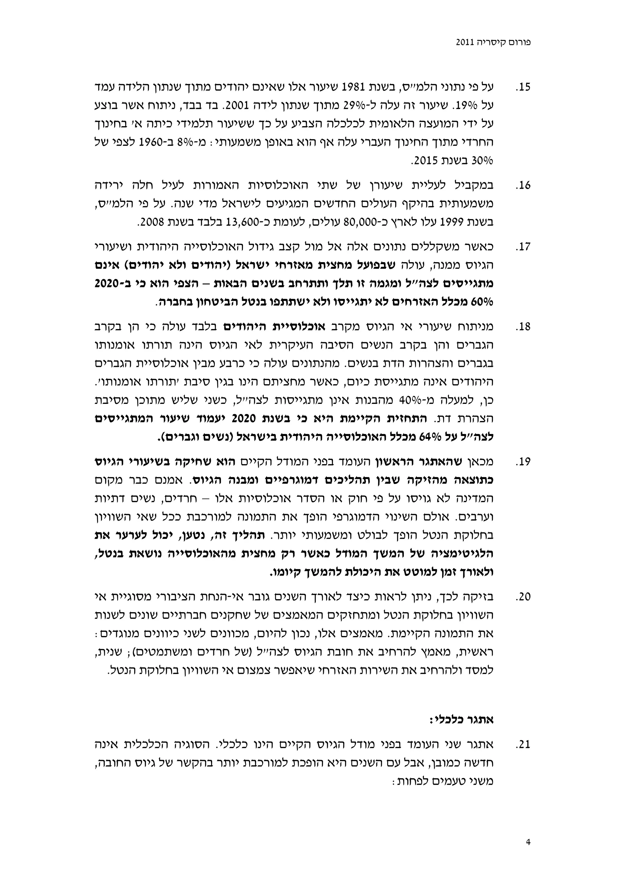 ‫פורום קיסריה 1102‬



‫על פי נתוני הלמ"ס, בשנת 1891 שיעור אלו שאינם יהודים מתוך שנתון הלידה עמד‬      ‫51.‬
‫על %91. שיעור זה עלה ל-%92 מתוך שנתון לידה 1002. בד בבד, ניתוח אשר בוצע‬
‫על ידי המועצה הלאומית לכלכלה הצביע על כך ששיעור תלמידי כיתה א' בחינוך‬
‫החרדי מתוך החינוך העברי עלה אף הוא באופן משמעותי: מ-%8 ב-0691 לצפי של‬
                                                        ‫%03 בשנת 5102.‬
‫במקביל לעליית שיעורן של שתי האוכלוסיות האמורות לעיל חלה ירידה‬                 ‫61.‬
‫משמעותית בהיקף העולים החדשים המגיעים לישראל מדי שנה. על פי הלמ"ס,‬
       ‫בשנת 9991 עלו לארץ כ-000,08 עולים, לעומת כ-006,31 בלבד בשנת 8002.‬
‫כאשר משקללים נתונים אלה אל מול קצב גידול האוכלוסייה היהודית ושיעורי‬           ‫71.‬
‫הגיוס ממנה, עולה שבפועל מחצית מאזרחי ישראל )יהודים ולא יהודים( אינם‬
‫מתגייסים לצה"ל ומגמה זו תלך ותתרחב בשנים הבאות – הצפי הוא כי ב-0202‬
           ‫%06 מכלל האזרחים לא יתגייסו ולא ישתתפו בנטל הביטחון בחברה.‬
‫מניתוח שיעורי אי הגיוס מקרב אוכלוסיית היהודים בלבד עולה כי הן בקרב‬            ‫81.‬
‫הגברים והן בקרב הנשים הסיבה העיקרית לאי הגיוס הינה תורתו אומנותו‬
‫בגברים והצהרות הדת בנשים. מהנתונים עולה כי כרבע מבין אוכלוסיית הגברים‬
‫היהודים אינה מתגייסת כיום, כאשר מחציתם הינו בגין סיבת 'תורתו אומנותו'.‬
‫כן, למעלה מ-%04 מהבנות אינן מתגייסות לצה"ל, כשני שליש מתוכן מסיבת‬
‫הצהרת דת. התחזית הקיימת היא כי בשנת 0202 יעמוד שיעור המתגייסים‬
            ‫לצה"ל על %46 מכלל האוכלוסייה היהודית בישראל )נשים וגברים(.‬
‫מכאן שהאתגר הראשון העומד בפני המודל הקיים הוא שחיקה בשיעורי הגיוס‬             ‫91.‬
‫כתוצאה מהזיקה שבין תהליכים דמוגרפיים ומבנה הגיוס. אמנם כבר מקום‬
‫המדינה לא גויסו על פי חוק או הסדר אוכלוסיות אלו – חרדים, נשים דתיות‬
‫וערבים. אולם השינוי הדמוגרפי הופך את התמונה למורכבת ככל שאי השוויון‬
‫בחלוקת הנטל הופך לבולט ומשמעותי יותר. תהליך זה, נטען, יכול לערער את‬
‫הלגיטימציה של המשך המודל כאשר רק מחצית מהאוכלוסייה נושאת בנטל,‬
                              ‫ולאורך זמן למוטט את היכולת להמשך קיומו.‬
‫בזיקה לכך, ניתן לראות כיצד לאורך השנים גובר אי-הנחת הציבורי מסוגיית אי‬        ‫02.‬
‫השוויון בחלוקת הנטל ומתחזקים המאמצים של שחקנים חברתיים שונים לשנות‬
‫את התמונה הקיימת. מאמצים אלו, נכון להיום, מכוונים לשני כיוונים מנוגדים:‬
‫ראשית, מאמץ להרחיב את חובת הגיוס לצה"ל )של חרדים ומשתמטים(; שנית,‬
  ‫למסד ולהרחיב את השירות האזרחי שיאפשר צמצום אי השוויון בחלוקת הנטל.‬


                                                            ‫אתגר כלכלי:‬
‫אתגר שני העומד בפני מודל הגיוס הקיים הינו כלכלי. הסוגיה הכלכלית אינה‬          ‫12.‬
‫חדשה כמובן, אבל עם השנים היא הופכת למורכבת יותר בהקשר של גיוס החובה,‬
                                                   ‫משני טעמים לפחות:‬



                                                                                ‫4‬
 